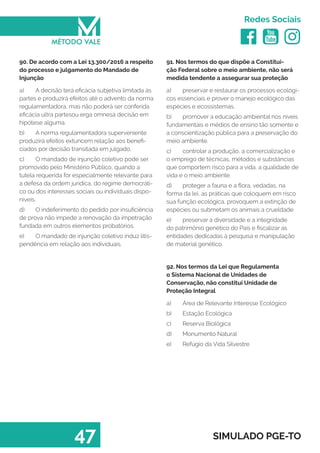   
Redes Sociais
47 SIMULADO PGE-TO
91. Nos termos do que dispõe a Constitui-
ção Federal sobre o meio ambiente, não será
medida tendente a assegurar sua proteção
a)	 preservar e restaurar os processos ecológi-
cos essenciais e prover o manejo ecológico das
espécies e ecossistemas.
b)	 promover a educação ambiental nos níveis
fundamentais e médios de ensino tão somente e
a conscientização pública para a preservação do
meio ambiente.
c)	 controlar a produção, a comercialização e
o emprego de técnicas, métodos e substâncias
que comportem risco para a vida, a qualidade de
vida e o meio ambiente.
d)	 proteger a fauna e a flora, vedadas, na
forma da lei, as práticas que coloquem em risco
sua função ecológica, provoquem a extinção de
espécies ou submetam os animais a crueldade
e)	 preservar a diversidade e a integridade
do patrimônio genético do País e fiscalizar as
entidades dedicadas à pesquisa e manipulação
de material genético.
92. Nos termos da Lei que Regulamenta
o Sistema Nacional de Unidades de
Conservação, não constitui Unidade de
Proteção Integral
a)	 Área de Relevante Interesse Ecológico
b)	 Estação Ecológica
c)	 Reserva Biológica
d)	 Monumento Natural
e)	 Refúgio da Vida Silvestre
90. De acordo com a Lei 13.300/2016 a respeito
do processo e julgamento do Mandado de
Injunção
a)	 A decisão terá eficácia subjetiva limitada às
partes e produzirá efeitos até o advento da norma
regulamentadora, mas não poderá ser conferida
eficácia ultra partesou erga omnesà decisão em
hipótese alguma.
b)	 A norma regulamentadora superveniente
produzirá efeitos extuncem relação aos benefi-
ciados por decisão transitada em julgado.
c)	 O mandado de injunção coletivo pode ser
promovido pelo Ministério Público, quando a
tutela requerida for especialmente relevante para
a defesa da ordem jurídica, do regime democráti-
co ou dos interesses sociais ou individuais dispo-
níveis.
d)	 O indeferimento do pedido por insuficiência
de prova não impede a renovação da impetração
fundada em outros elementos probatórios.
e)	 O mandado de injunção coletivo induz litis-
pendência em relação aos individuais.
 