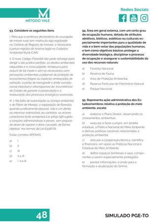   
Redes Sociais
48 SIMULADO PGE-TO
94. Área em geral extensa, com um certo grau
de ocupação humana, dotada de atributos
abióticos, bióticos, estéticos ou culturais es-
pecialmente importantes para a qualidade de
vida e o bem-estar das populações humanas,
e tem como objetivos básicos proteger a
diversidade biológica, disciplinar o processo
de ocupação e assegurar a sustentabilidade do
uso dos recursos naturais:
a)	 Floresta Nacional
b)	 Reserva de Fauna
c)	 Área de Proteção Ambiental
d)	 Reserva Particular do Patrimônio Natural
e)	 Parque Nacional
95. Representa ação administrativa dos Es-
tadosmembros relativa à proteção do meio
ambiente, exceto
a)	 elaborar o Plano Diretor, observando os
zoneamentos ambientais.
b)	 executar e fazer cumprir, em âmbito
estadual, a Política Nacional do Meio Ambiente
e demais políticas nacionais relacionadas à
proteção ambiental.
c)	 articular a cooperação técnica, científica
e financeira, em apoio às Políticas Nacional e
Estadual de Meio Ambiente.
d)	 definir espaços territoriais e seus compo-
nentes a serem especialmente protegidos.
e)	 prestar informações à União para a
formação e atualização do Sinima.
93. Considere os seguintes itens
I. Para que a sentença declaratória de usucapião
de imóvel rural sem matrícula seja registrada
no Cartório de Registro de Imóveis, é necessário
o prévio registro da reserva legal no Cadastro
Ambiental Rural (CAR).
II. O novo Código Florestal não pode retroagir para
atingir o ato jurídico perfeito, os direitos ambientais
adquiridos e a coisa julgada, tampouco para
reduzir de tal modo e sem as necessárias com-
pensações ambientais o patamar de proteção de
ecossistemas frágeis ou espécies ameaçadas de
extinção, a ponto de transgredir o limite constitu-
cional intocável e intransponível da ‘incumbência’
do Estado de garantir a preservação e a
restauração dos processos ecológicos essenciais.
III. 7. Na falta de autorização ou licença ambiental
e de Plano de Manejo, a exploração de florestas,
quando juridicamente possível, não é um direito
ou interesse indenizável; ao contrário, se ocorrer,
caracteriza ilícito ambiental (Lei 9.605/98) sujeito
a sanções administrativas e penais, sem prejuízo
do dever de reparar o dano causado, de forma
objetiva, nos termos da Lei 6.938/81.
Estão corretos APENAS
a)	 I
b)	 II
c)	 III
d)	 II e III
e)	 I, II e III
 