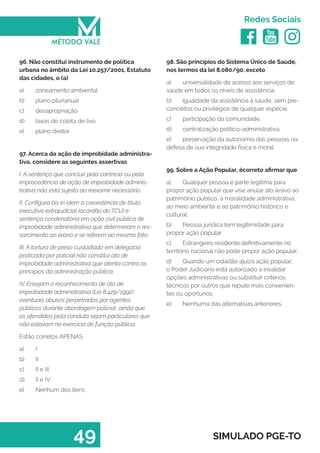   
Redes Sociais
49 SIMULADO PGE-TO
98. São princípios do Sistema Único de Saúde,
nos termos da lei 8.080/90, exceto
a)	 universalidade de acesso aos serviços de
saúde em todos os níveis de assistência.
b)	 igualdade da assistência à saúde, sem pre-
conceitos ou privilégios de qualquer espécie.
c)	 participação da comunidade.
d)	 centralização político-administrativa.
e)	 preservação da autonomia das pessoas na
defesa de sua integridade física e moral.
99. Sobre a Ação Popular, écorreto afirmar que
a)	 Qualquer pessoa é parte legítima para
propor ação popular que vise anular ato lesivo ao
patrimônio público, à moralidade administrativa,
ao meio ambiente e ao patrimônio histórico e
cultural.
b)	 Pessoa jurídica tem legitimidade para
propor ação popular
c)	 Estrangeiro residente definitivamente no
território nacional não pode propor ação popular.
d)	 Quando um cidadão ajuíza ação popular,
o Poder Judiciário está autorizado a invalidar
opções administrativas ou substituir critérios
técnicos por outros que repute mais convenien-
tes ou oportunos.
e)	 Nenhuma das alternativas anteriores.
96. Não constitui instrumento de política
urbana no âmbito da Lei 10.257/2001, Estatuto
das cidades, o (a)
a)	 zoneamento ambiental
b)	 plano plurianual
c)	 desapropriação
d)	 taxas de coleta de lixo
e)	 plano diretor
97. Acerca da ação de improbidade administra-
tiva, considere as seguintes assertivas
I. A sentença que concluir pela carência ou pela
improcedência de ação de improbidade adminis-
trativa não está sujeita ao reexame necessário.
II. Configura bis in idem a coexistência de título
executivo extrajudicial (acórdão do TCU) e
sentença condenatória em ação civil pública de
improbidade administrativa que determinam o res-
sarcimento ao erário e se referem ao mesmo fato.
III. A tortura de preso custodiado em delegacia
praticada por policial não constitui ato de
improbidade administrativa que atenta contra os
princípios da administração pública.
IV. Ensejam o reconhecimento de ato de
improbidade administrativa (Lei 8.429/1992)
eventuais abusos perpetrados por agentes
públicos durante abordagem policial, ainda que
os ofendidos pela conduta sejam particulares que
não estavam no exercício de função pública.
Estão corretos APENAS
a)	 I
b)	 II
c)	 II e III
d)	 II e IV
e)	 Nenhum dos itens
 