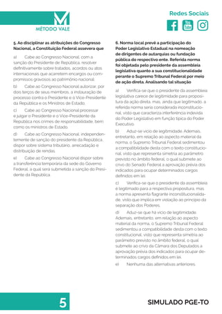   
Redes Sociais
5 SIMULADO PGE-TO
6. Norma local prevê a participação do
Poder Legislativo Estadual na nomeação
de dirigentes de autarquias ou fundação
pública do respectivo ente. Referida norma
foi objetada pelo presidente da assembleia
legislativa quanto a sua constitucionalidade
perante o Supremo Tribunal Federal por meio
de ação direta. Analisando tal situação
a)	 Verifica-se que o presidente da assembleia
legislativa carece de legitimidade para proposi-
tura da ação direta, mas, ainda que legitimado, a
referida norma seria considerada inconstitucio-
nal, visto que caracteriza interferência indevida
do Poder Legislativo em função típica do Poder
Executivo.
b)	 Aduz-se vício de legitimidade. Ademais,
entretanto, em relação ao aspecto material da
norma, o Supremo Tribunal Federal sedimentou
a compatibilidade desta com o texto constitucio-
nal, visto que representa simetria ao parâmetro
previsto no âmbito federal, o qual submete ao
crivo do Senado Federal a aprovação prévia dos
indicados para ocupar determinados cargos
definidos em lei.
c)	 Verifica-se que o presidente da assembleia
é legitimado para a respectiva propositura, mas
a norma apresenta flagrante inconstitucionalida-
de, visto que implica em violação ao princípio da
separação dos Poderes.
d)	 Aduz-se que há vício de legitimidade.
Ademais, entretanto, em relação ao aspecto
material da norma, o Supremo Tribunal Federal
sedimentou a compatibilidade desta com o texto
constitucional, visto que representa simetria ao
parâmetro previsto no âmbito federal, o qual
submete ao crivo da Câmara dos Deputados a
aprovação prévia dos indicados para ocupar de-
terminados cargos definidos em lei.
e)	 Nenhuma das alternativas anteriores.
5. Ao disciplinar as atribuições do Congresso
Nacional, a Constituição Federal assevera que
a)	 Cabe ao Congresso Nacional, com a
sanção do Presidente de República, resolver
definitivamente sobre tratados, acordos ou atos
internacionais que acarretem encargos ou com-
promissos gravosos ao patrimônio nacional.
b)	 Cabe ao Congresso Nacional autorizar, por
dois terços de seus membros, a instauração de
processo contra o Presidente e o Vice-Presidente
da República e os Ministros de Estado.
c)	 Cabe ao Congresso Nacional processar
e julgar o Presidente e o Vice-Presidente da
República nos crimes de responsabilidade, bem
como os ministros de Estado.
d)	 Cabe ao Congresso Nacional, independen-
temente de sanção do presidente da República,
dispor sobre sistema tributário, arrecadação e
distribuição de rendas.
e)	 Cabe ao Congresso Nacional dispor sobre
a transferência temporária da sede do Governo
Federal, a qual será submetida a sanção do Presi-
dente da República.
 