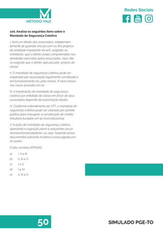   
Redes Sociais
50 SIMULADO PGE-TO
100. Analise os seguintes itens sobre o
Mandado de Segurança Coletivo
I. Será um direito dos associados, independen-
temente de guardar vínculo com os fins próprios
da entidade impetrante do writ, exigindo-se,
entretanto, que o direito esteja compreendido nas
atividades exercidas pelos associados, mas não
se exigindo que o direito seja peculiar, próprio da
classe.
II. O mandado de segurança coletivo pode ser
impetrado por associação legalmente constituída e
em funcionamento há, pelo menos, 6 (seis) meses
nos casos previstos em lei.
III. A impetração de mandado de segurança
coletivo por entidade de classe em favor de seus
associados depende da autorização destes.
IV. Conforme entendimento do STF, o mandado de
segurança coletivo pode ser utilizado por partido
político para impugnar a constituição de crédito
tributário fundado em lei inconstitucional.
V. A ação de mandado de segurança coletivo
apresenta a cognição plena e exauriente secun-
dumeventumprobationis, ou seja, havendo prova
documental suficiente incidirá a coisa julgada pro
et contra.
Estão corretas APENAS
a)	 I, II e III
b)	 II, III e V
c)	 I e V
d)	 I e IV
e)	 II, III e V
 