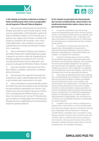  
Redes Sociais
6 SIMULADO PGE-TO
8. Em relação os princípios de interpretação
das normas constitucionais, observando o en-
tendimento doutrinário sobre o tema, tem-se
por incorreto que
a)	 As normas onomásticas são normas que
servem de interpretação para outras normas constitu-
cionais. Um princípio constitucional, por exemplo, que
tem a função interpretativa, seria, via de regra, uma
regra onomástica, em virtude de ser um instrumento
de orientação para a interpretação de todo o ordena-
mento jurídico.
b)	 Os princípios constitucionais sensíveis são
aqueles que, desrespeitados, excepcionam a
autonomia dos entes federativos, base do sistema
federativo, possibilitando a intervenção federal nos
estados, e a estadual nos municípios.
c)	 A doutrina entende que as normas constitu-
cionais federais que devem necessariamente estar
presentes nas constituições estaduais, são chamadas
de normas de repetição obrigatória, mas aquelas
que não precisam ser repetidas, porque são apenas
modelos que servem como inspiração, ou sugestão,
são chamadas de normas de imitação, e por isso são
chamadas de normas de reprodução facultativa.
d)	 O princípio da interpretação intrínseca defende
que, na interpretação da constituição, o interprete não
deve buscar outros sentidos e valores que estejam
fora da Constituição. Se ela é uma unidade, suas
normas devem se complementar, e o sentido de uma
norma constitucional deve ser buscado na análise
de todos os outros princípios e regras que estão na
mesma constituição. Pode ser dito que este principio
forcaria a existência de “constituições autopoiéticas”,
porque a Constituição seria um sistema autônomo,
autossuficiente e independente, que se fecharia em
si mesma sem necessidade de buscar complemento
em outros sistemas.
e)	 Canotilho chama de “reenvio constitucional” a
relação entre a norma infra e a norma constitucional.
Este reenvio se dá pelo fato de a Constituição reenviar
para a legislação infraconstitucional a missão de
complementar ou densificar seus comandos. O autor
diverge, portanto, da teoria sobre a existência de uma
“osmose” entre o conteúdo das normas constitucio-
nais e das leis, visto que para tal teoria estas últimas
exerceriam influência de igual valor sobre as normas
constitucionais, sem qualquer hierarquia.
7. Em relação às funções essências à Justiça, o
texto constitucional, bem como a jurisprudên-
cia do Supremo Tribunal Federal dispõem
a)	 Ser possível o afastamento de membro do
Parquet para exercer outra função pública, ainda
que em cargo alheio á administração superior do
próprio Ministério Público. O STF entende que o
exercício de cargos como ministro, secretário de
Estado ou secretário de município, bem como
chefe diplomático, não caracteriza vínculo de
subordinação do membro do Ministério Publico
com o executivo.
b)	 Que os Ministérios Públicos dos Estados e
do Distrito Federal têm legitimidade para propor
e atuar em recursos e meios de impugnação de
decisões judiciais em trâmite no STF e no STJ,
oriundos de processos de sua atribuição, sem
prejuízo da atuação do Ministério Público Federal.
c)	 Que são princípios institucionais do Minis-
tério Público a unidade, autonomia e a indepen-
dência funcional.
d)	 Que ao titular do cargo de Procurador de
autarquia se exige a apresentação de instrumen-
to de mandato para representá-lo em juízo.
e)	 Que a atividade de assessoramento jurídico
do Poder Executivo dos Estados é de ser exercida
por procuradores organizados em carreira, cujo
ingresso de concurso público de provas e títulos,
com a participação da OAB em todas as suas
fases, nos termos do art. 132 da CF. Preceito esse
que se destina à configuração da necessária qua-
lificação técnica e dependência funcional desses
especiais agentes públicos.
 