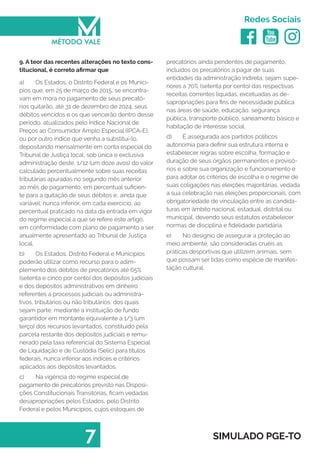   
Redes Sociais
7 SIMULADO PGE-TO
precatórios ainda pendentes de pagamento,
incluídos os precatórios a pagar de suas
entidades da administração indireta, sejam supe-
riores a 70% (setenta por cento) das respectivas
receitas correntes líquidas, excetuadas as de-
sapropriações para fins de necessidade pública
nas áreas de saúde, educação, segurança
pública, transporte público, saneamento básico e
habitação de interesse social.
d)	 É assegurada aos partidos políticos
autonomia para definir sua estrutura interna e
estabelecer regras sobre escolha, formação e
duração de seus órgãos permanentes e provisó-
rios e sobre sua organização e funcionamento e
para adotar os critérios de escolha e o regime de
suas coligações nas eleições majoritárias, vedada
a sua celebração nas eleições proporcionais, com
obrigatoriedade de vinculação entre as candida-
turas em âmbito nacional, estadual, distrital ou
municipal, devendo seus estatutos estabelecer
normas de disciplina e fidelidade partidária.
e)	 No desígnio de assegurar a proteção ao
meio ambiente, são consideradas cruéis as
práticas desportivas que utilizem animais, sem
que possam ser tidas como espécie de manifes-
tação cultural.
9. A teor das recentes alterações no texto cons-
titucional, é correto afirmar que
a)	 Os Estados, o Distrito Federal e os Municí-
pios que, em 25 de março de 2015, se encontra-
vam em mora no pagamento de seus precató-
rios quitarão, até 31 de dezembro de 2024, seus
débitos vencidos e os que vencerão dentro desse
período, atualizados pelo Índice Nacional de
Preços ao Consumidor Amplo Especial (IPCA-E),
ou por outro índice que venha a substituí-lo,
depositando mensalmente em conta especial do
Tribunal de Justiça local, sob única e exclusiva
administração deste, 1/12 (um doze avos) do valor
calculado percentualmente sobre suas receitas
tributárias apuradas no segundo mês anterior
ao mês de pagamento, em percentual suficien-
te para a quitação de seus débitos e, ainda que
variável, nunca inferior, em cada exercício, ao
percentual praticado na data da entrada em vigor
do regime especial a que se refere este artigo,
em conformidade com plano de pagamento a ser
anualmente apresentado ao Tribunal de Justiça
local.
b)	 Os Estados, Distrito Federal e Municípios
poderão utilizar como recurso para o adim-
plemento dos débitos de precatórios até 65%
(setenta e cinco por cento) dos depósitos judiciais
e dos depósitos administrativos em dinheiro
referentes a processos judiciais ou administra-
tivos, tributários ou não tributários, dos quais
sejam parte, mediante a instituição de fundo
garantidor em montante equivalente a 1/3 (um
terço) dos recursos levantados, constituído pela
parcela restante dos depósitos judiciais e remu-
nerado pela taxa referencial do Sistema Especial
de Liquidação e de Custódia (Selic) para títulos
federais, nunca inferior aos índices e critérios
aplicados aos depósitos levantados.
c)	 Na vigência do regime especial de
pagamento de precatórios previsto nas Disposi-
ções Constitucionais Transitórias, ficam vedadas
desapropriações pelos Estados, pelo Distrito
Federal e pelos Municípios, cujos estoques de
 