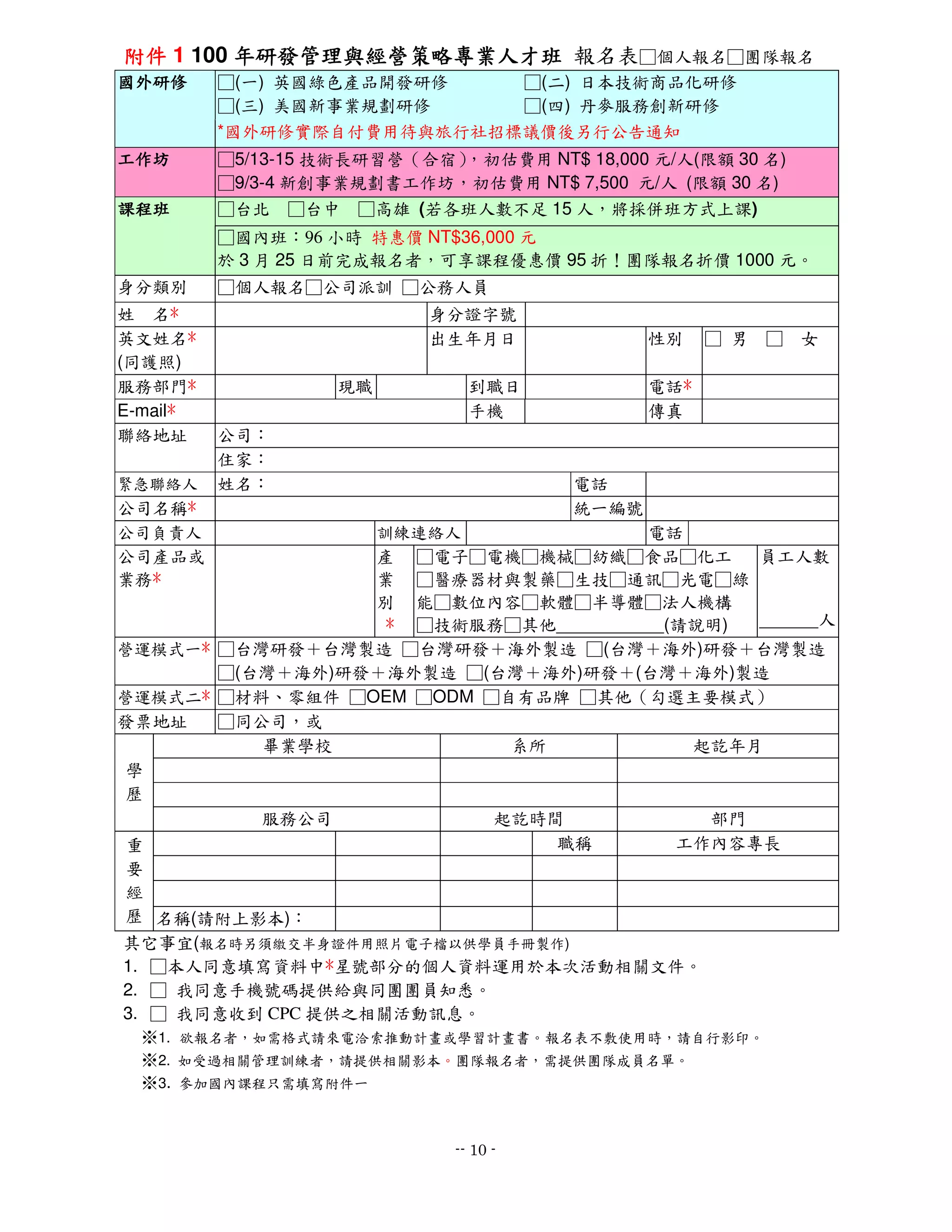 附件 1 100 年研發管理與經營策略專業人才班 報名表□個人報名□團隊報名
國外研修      □(一) 英國綠色產品開發研修   □(二) 日本技術商品化研修
          □(三) 美國新事業規劃研修    □(四) 丹麥服務創新研修
          *國外研修實際自付費用待與旅行社招標議價後另行公告通知
工作坊       □5/13-15 技術長研習營（合宿），初估費用 NT$ 18,000 元/人(限額 30 名)
          □9/3-4 新創事業規劃書工作坊，初估費用 NT$ 7,500 元/人 (限額 30 名)
課程班       □台北 □台中 □高雄 (若各班人數不足 15 人，將採併班方式上課)
          □國內班：96 小時 特惠價 NT$36,000 元
          於 3 月 25 日前完成報名者，可享課程優惠價 95 折！團隊報名折價 1000 元。
身分類別      □個人報名□公司派訓 □公務人員
姓 名*                       身分證字號
英文姓名*                      出生年月日               性別    □ 男 □ 女
(同護照)
服務部門*               現職          到職日            電話*
E-mail*                         手機             傳真
聯絡地址      公司：
          住家：
緊急聯絡人     姓名：                           電話
公司名稱*                                   統一編號
公司負責人            訓練連絡人               電話
公司產品或            產 □電子□電機□機械□紡織□食品□化工        員工人數
業務*              業 □醫療器材與製藥□生技□通訊□光電□綠
                 別 能□數位內容□軟體□半導體□法人機構
                  * □技術服務□其他___________(請說明) ______人
營運模式一* □台灣研發＋台灣製造 □台灣研發＋海外製造 □(台灣＋海外)研發＋台灣製造
       □(台灣＋海外)研發＋海外製造 □(台灣＋海外)研發＋(台灣＋海外)製造
營運模式二* □材料、零組件 □OEM □ODM □自有品牌 □其他（勾選主要模式）
發票地址   □同公司，或
          畢業學校             系所            起訖年月
學
歷
          服務公司            起訖時間            部門
重                             職稱        工作內容專長
要
經
歷 名稱(請附上影本)：
其它事宜(報名時另須繳交半身證件用照片電子檔以供學員手冊製作)
1. □本人同意填寫資料中*星號部分的個人資料運用於本次活動相關文件。
2. □ 我同意手機號碼提供給與同團團員知悉。
3. □ 我同意收到 CPC 提供之相關活動訊息。
  ※1. 欲報名者，如需格式請來電洽索推動計畫或學習計畫書。報名表不敷使用時，請自行影印。
  ※2. 如受過相關管理訓練者，請提供相關影本。團隊報名者，需提供團隊成員名單。
  ※3. 參加國內課程只需填寫附件一


                              -- 10 -
 