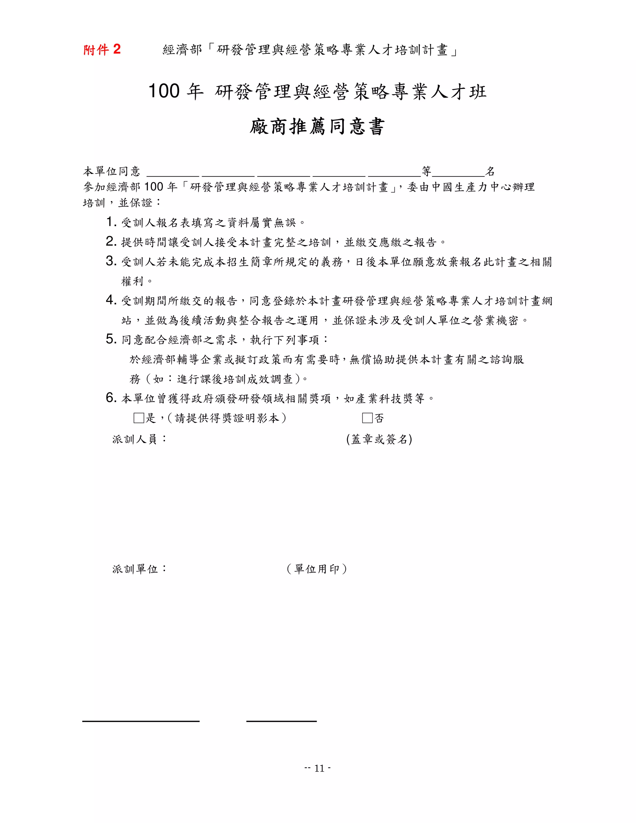 附件 2       經濟部「研發管理與經營策略專業人才培訓計畫」


        100 年 研發管理與經營策略專業人才班
                      廠商推薦同意書
                      廠商推薦同意書
                        推薦

本單位同意 ________ ________ ________ ________ ________等________名
參加經濟部 100 年「研發管理與經營策略專業人才培訓計畫」                ，委由中國生產力中心辦理
培訓，並保證：
   1. 受訓人報名表填寫之資料屬實無誤。
   2. 提供時間讓受訓人接受本計畫完整之培訓，並繳交應繳之報告。
   3. 受訓人若未能完成本招生簡章所規定的義務，日後本單位願意放棄報名此計畫之相關
     權利。
   4. 受訓期間所繳交的報告，同意登錄於本計畫研發管理與經營策略專業人才培訓計畫網
     站，並做為後續活動與整合報告之運用，並保證未涉及受訓人單位之營業機密。
   5. 同意配合經濟部之需求，執行下列事項：
       於經濟部輔導企業或擬訂政策而有需要時，無償協助提供本計畫有關之諮詢服
       務（如：進行課後培訓成效調查）
                     。
   6. 本單位曾獲得政府頒發研發領域相關獎項，如產業科技獎等。
       □是，（請提供得獎證明影本）                   □否
   派訓人員：                               (蓋章或簽名)




   派訓單位：                  （單位用印）




                             -- 11 -
 