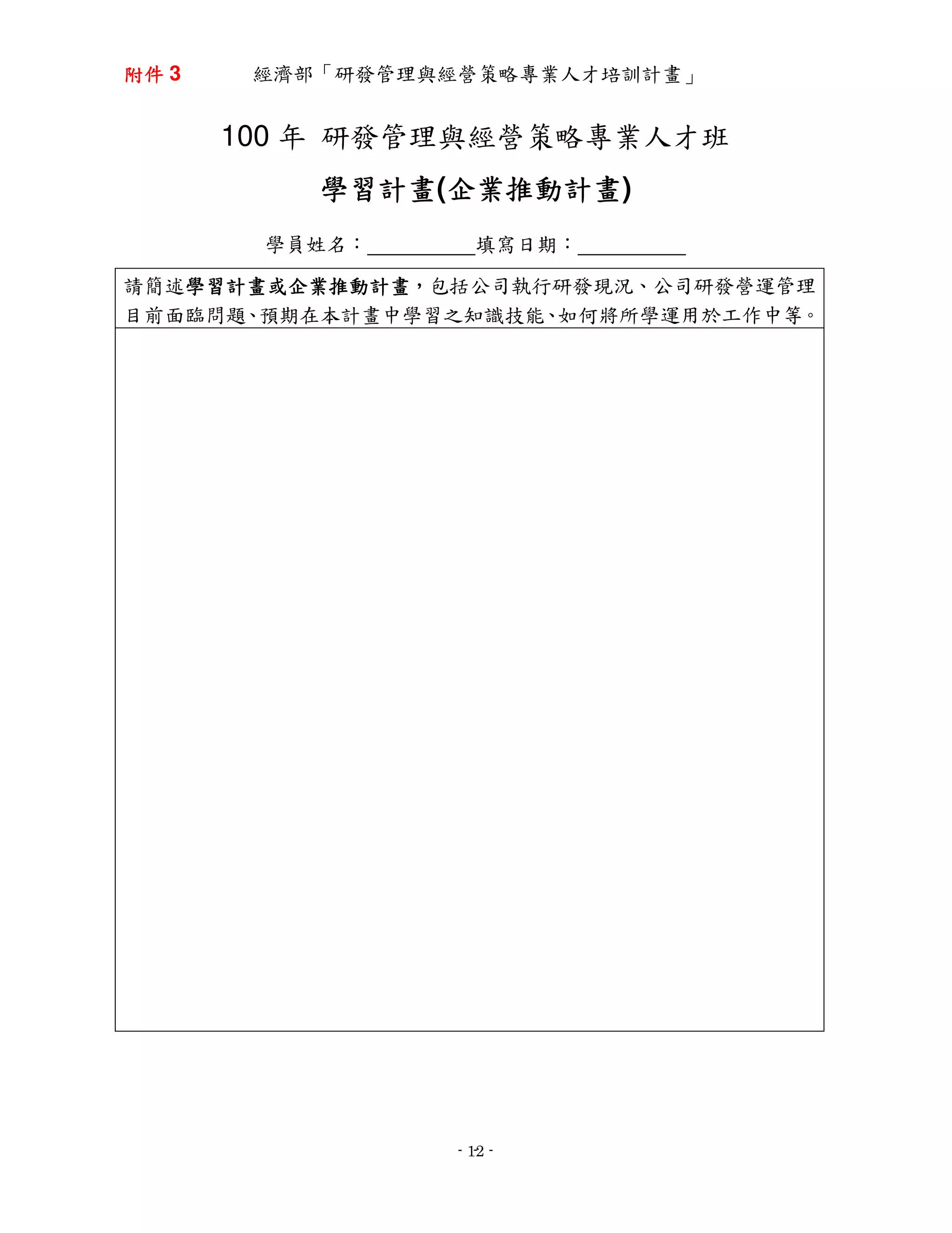 附件 3    經濟部「研發管理與經營策略專業人才培訓計畫」


       100 年 研發管理與經營策略專業人才班
           學習計畫(企業推動計畫
           學習計畫 企業推動計畫)
                企業推動計畫
        學員姓名：       填寫日期：

請簡述學習計畫或企業推動計畫，包括公司執行研發現況、公司研發營運管理
   學習計畫或企業推動計畫，
   學習計畫或企業推動計畫
目前面臨問題、預期在本計畫中學習之知識技能、如何將所學運用於工作中等。




                     -
                  - 12 -
 