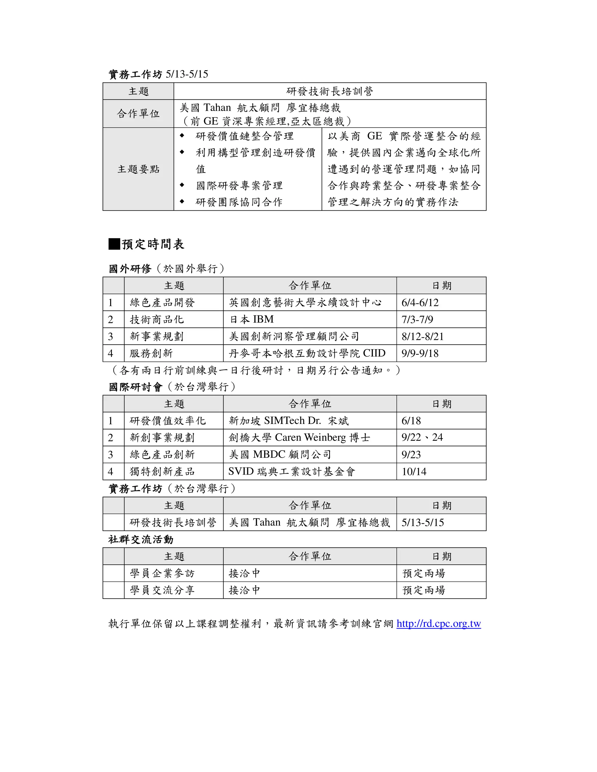 實務工作坊 5/13-5/15
    主題                    研發技術長培訓營
            美國 Tahan 航太顧問 廖宜椿總裁
    合作單位
            （前 GE 資深專案經理,亞太區總裁）
              研發價值鏈整合管理       以美商 GE 實際營運整合的經
                利用構型管理創造研發價 驗，提供國內企業邁向全球化所
    主題要點        值           遭遇到的營運管理問題，如協同
                國際研發專案管理    合作與跨業整合、研發專案整合
                研發團隊協同合作          管理之解決方向的實務作法


■預定時間表
 預定時間表
國外研修（於國外舉行）
國外研修
           主題               合作單位                    日期
1    綠色產品開發        英國創意藝術大學永續設計中心           6/4-6/12
2    技術商品化         日本 IBM                   7/3-7/9
3    新事業規劃         美國創新洞察管理顧問公司             8/12-8/21
4    服務創新          丹麥哥本哈根互動設計學院 CIID        9/9-9/18
（各有兩日行前訓練與一日行後研討，日期另行公告通知。）
國際研討會（於台灣舉行）
國際研討會
           主題               合作單位                    日期
1    研發價值效率化       新加坡 SIMTech Dr. 宋斌       6/18
2    新創事業規劃        劍橋大學 Caren Weinberg 博士   9/22、24
3    綠色產品創新        美國 MBDC 顧問公司             9/23
4    獨特創新產品        SVID 瑞典工業設計基金會           10/14
實務工作坊（於台灣舉行）
實務工作坊
           主題               合作單位                    日期
     研發技術長培訓營 美國 Tahan 航太顧問 廖宜椿總裁           5/13-5/15
社群交流活動
           主題               合作單位                    日期
     學員企業參訪        接洽中                      預定兩場
     學員交流分享        接洽中                      預定兩場


執行單位保留以上課程調整權利，最新資訊請參考訓練官網 http://rd.cpc.org.tw
 