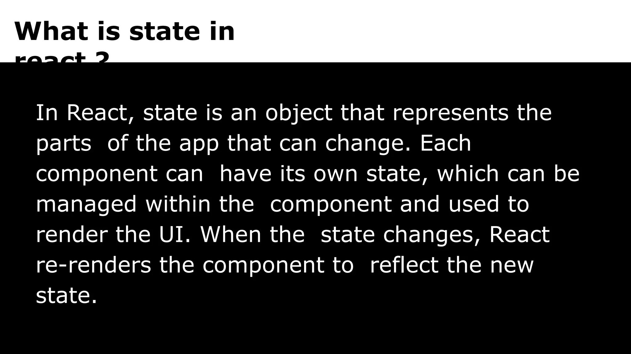 What is state in
react ?
In React, state is an object that represents the
parts of the app that can change. Each
component can have its own state, which can be
managed within the component and used to
render the UI. When the state changes, React
re-renders the component to reflect the new
state.
 