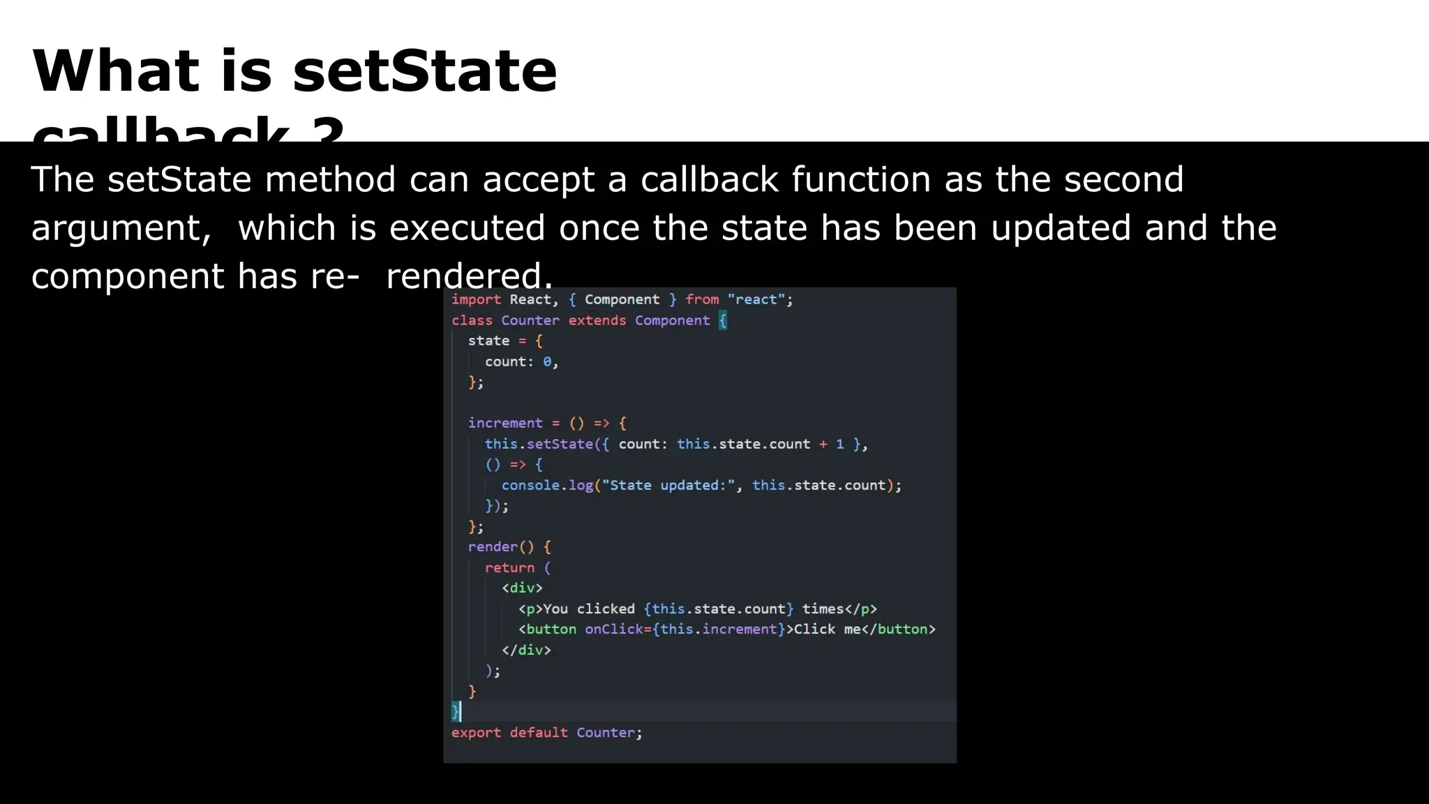 What is setState
callback ?
The setState method can accept a callback function as the second
argument, which is executed once the state has been updated and the
component has re- rendered.
 