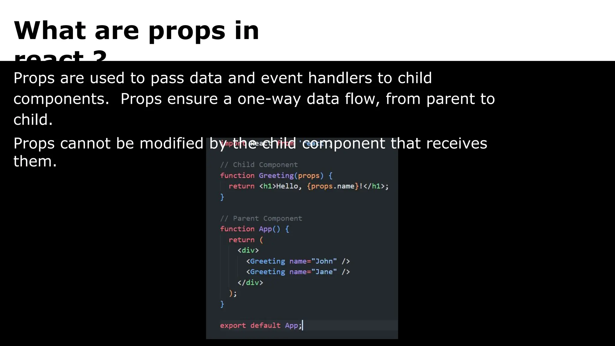 What are props in
react ?
Props are used to pass data and event handlers to child
components. Props ensure a one-way data flow, from parent to
child.
Props cannot be modified by the child component that receives
them.
 