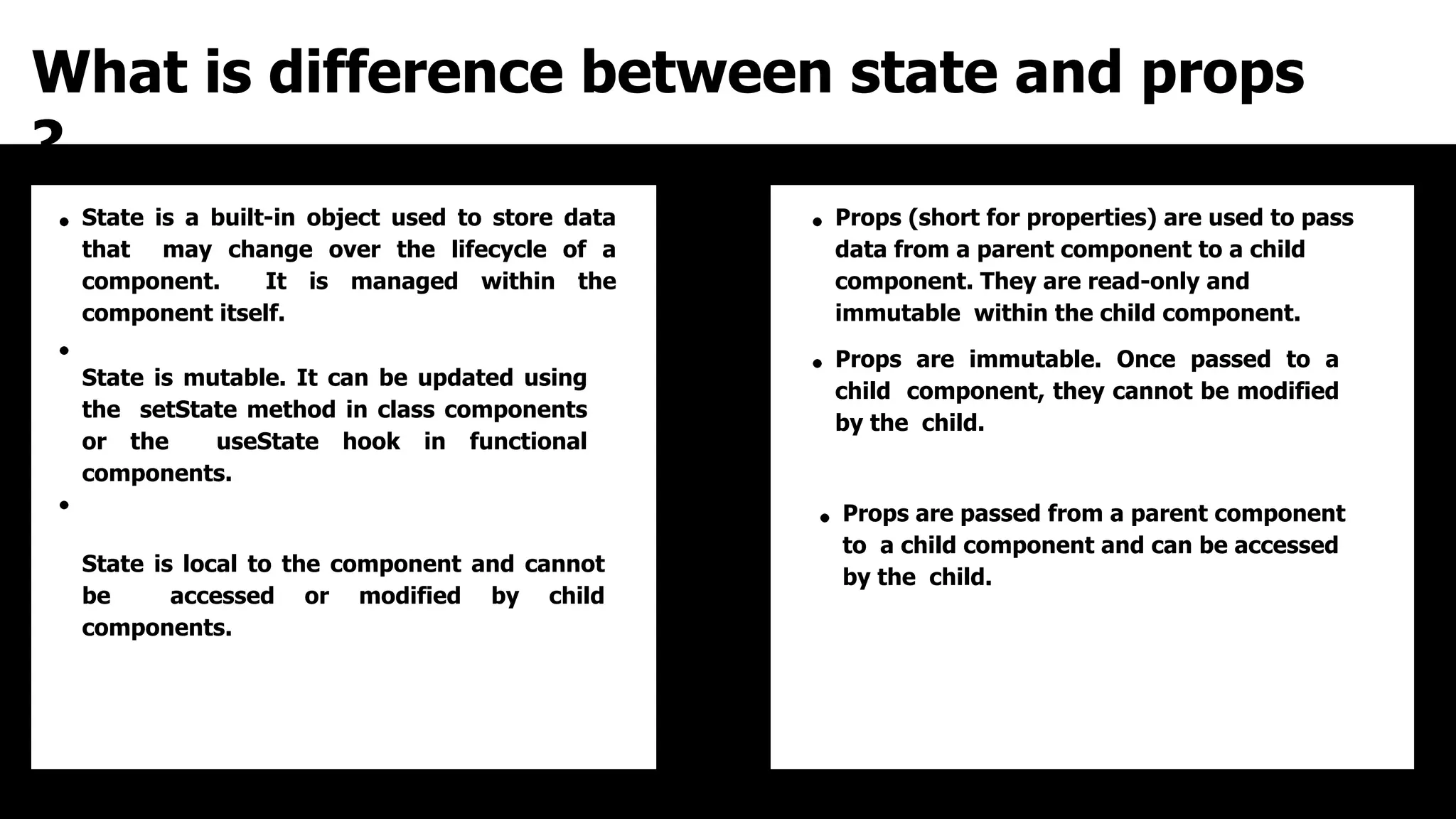 What is difference between state and props
?
State is a built-in object used to store data
that may change over the lifecycle of a
component. It is managed within the
component itself.
State is mutable. It can be updated using
the setState method in class components
or the useState hook in functional
components.
State is local to the component and cannot
be accessed or modified by child
components.
Props (short for properties) are used to pass
data from a parent component to a child
component. They are read-only and
immutable within the child component.
Props are immutable. Once passed to a
child component, they cannot be modified
by the child.
Props are passed from a parent component
to a child component and can be accessed
by the child.
 