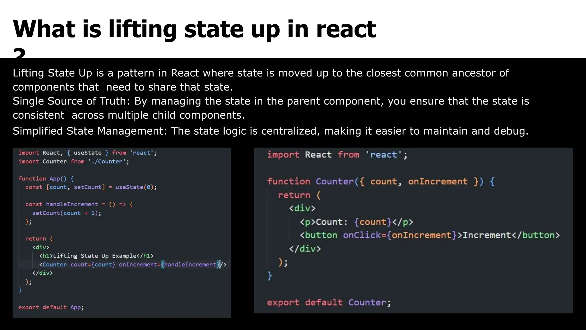 What is lifting state up in react
?
Lifting State Up is a pattern in React where state is moved up to the closest common ancestor of
components that need to share that state.
Single Source of Truth: By managing the state in the parent component, you ensure that the state is
consistent across multiple child components.
Simplified State Management: The state logic is centralized, making it easier to maintain and debug.
 