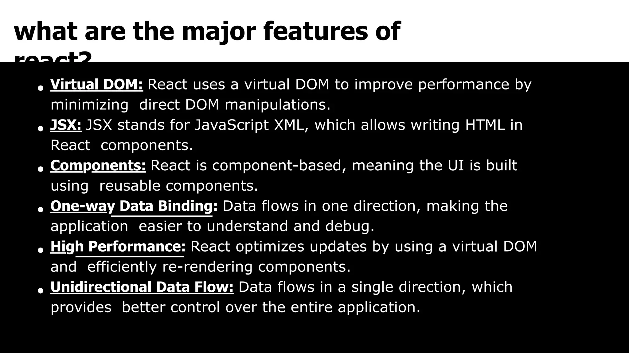 what are the major features of
react?
Virtual DOM: React uses a virtual DOM to improve performance by
minimizing direct DOM manipulations.
JSX: JSX stands for JavaScript XML, which allows writing HTML in
React components.
Components: React is component-based, meaning the UI is built
using reusable components.
One-way Data Binding: Data flows in one direction, making the
application easier to understand and debug.
High Performance: React optimizes updates by using a virtual DOM
and efficiently re-rendering components.
Unidirectional Data Flow: Data flows in a single direction, which
provides better control over the entire application.
 