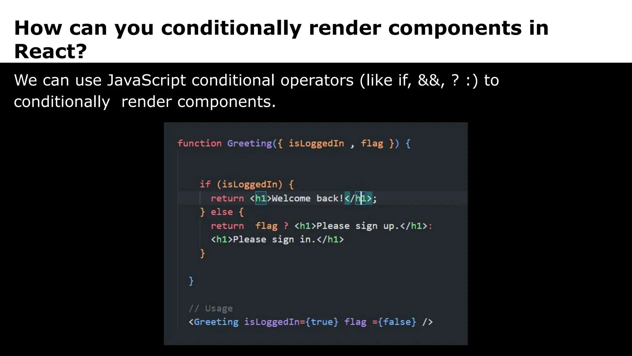 How can you conditionally render components in
React?
We can use JavaScript conditional operators (like if, &&, ? :) to
conditionally render components.
 