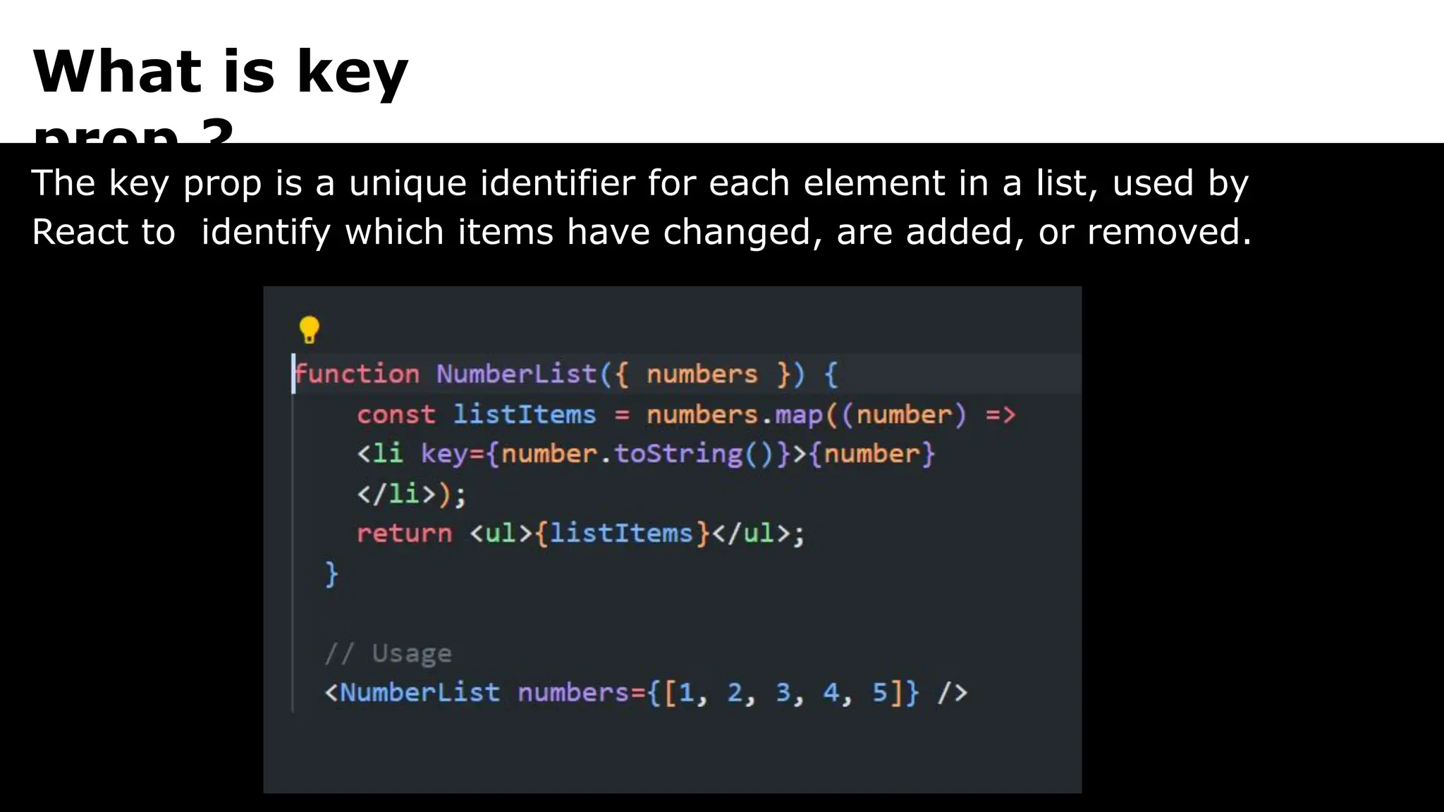 What is key
prop ?
The key prop is a unique identifier for each element in a list, used by
React to identify which items have changed, are added, or removed.
 