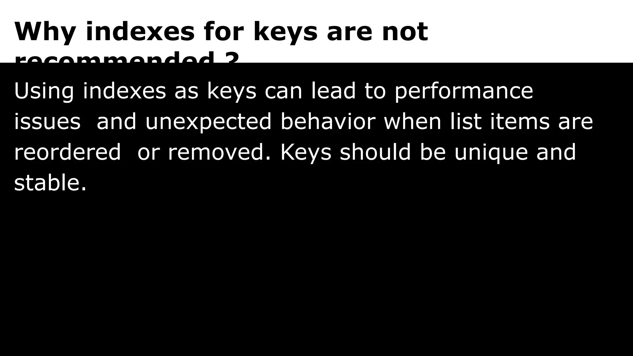 Why indexes for keys are not
recommended ?
Using indexes as keys can lead to performance
issues and unexpected behavior when list items are
reordered or removed. Keys should be unique and
stable.
 
