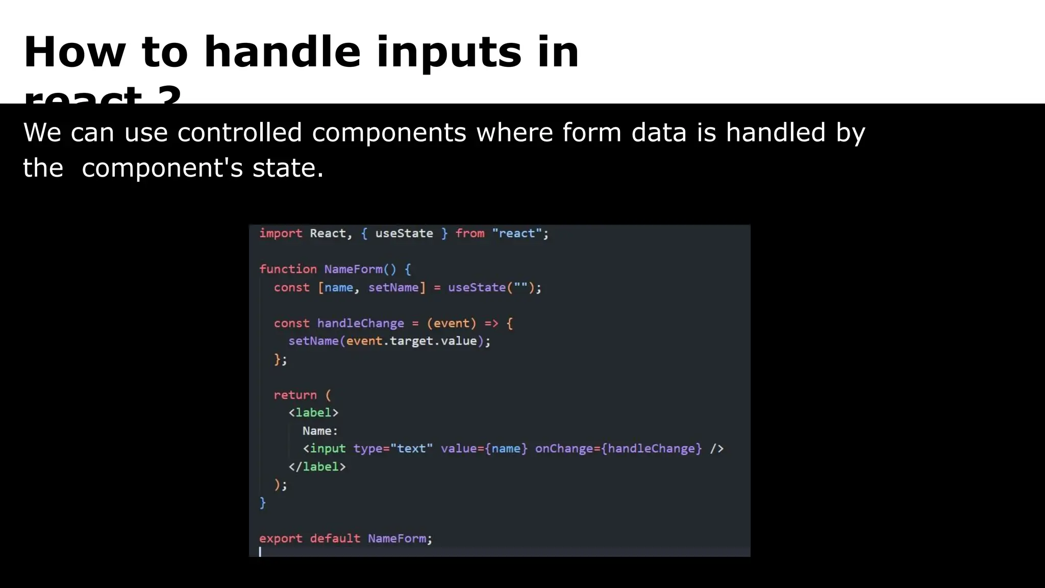 How to handle inputs in
react ?
We can use controlled components where form data is handled by
the component's state.
 