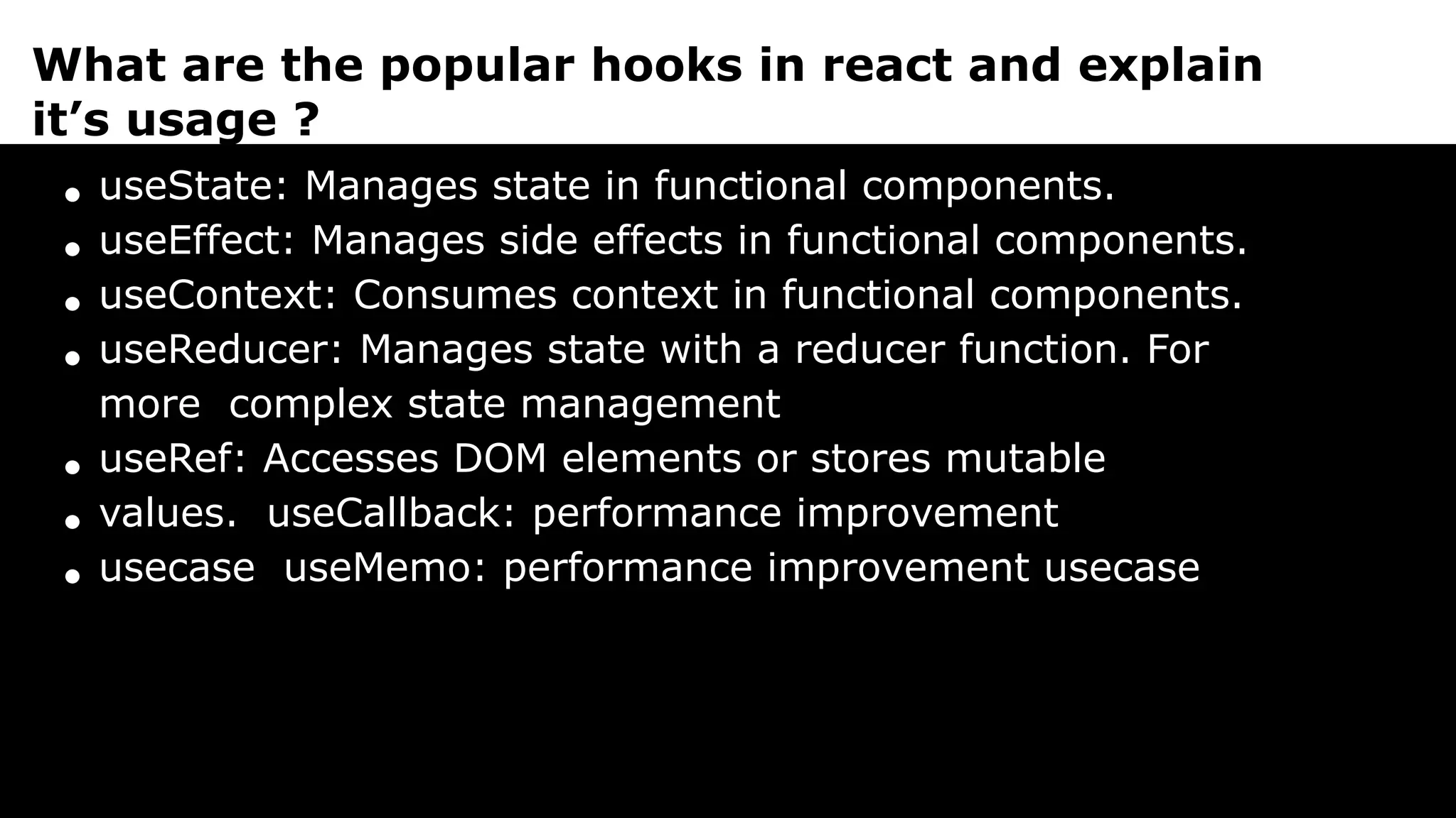 What are the popular hooks in react and explain
it’s usage ?
useState: Manages state in functional components.
useEffect: Manages side effects in functional components.
useContext: Consumes context in functional components.
useReducer: Manages state with a reducer function. For
more complex state management
useRef: Accesses DOM elements or stores mutable
values. useCallback: performance improvement
usecase useMemo: performance improvement usecase
 