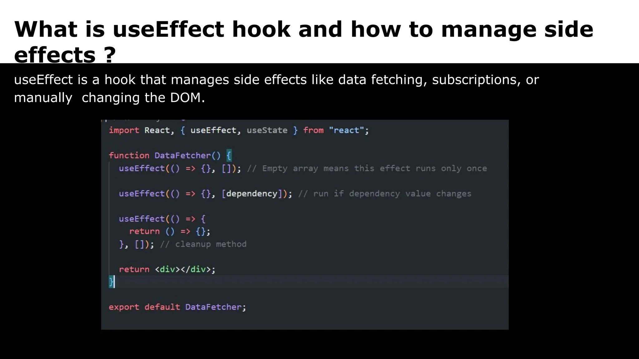 What is useEffect hook and how to manage side
effects ?
useEffect is a hook that manages side effects like data fetching, subscriptions, or
manually changing the DOM.
 