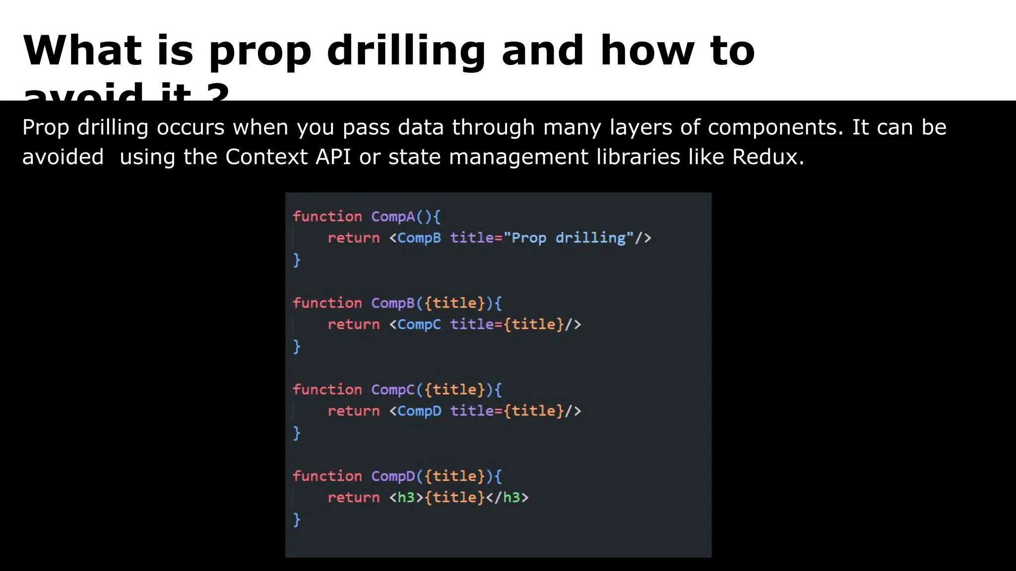 What is prop drilling and how to
avoid it ?
Prop drilling occurs when you pass data through many layers of components. It can be
avoided using the Context API or state management libraries like Redux.
 