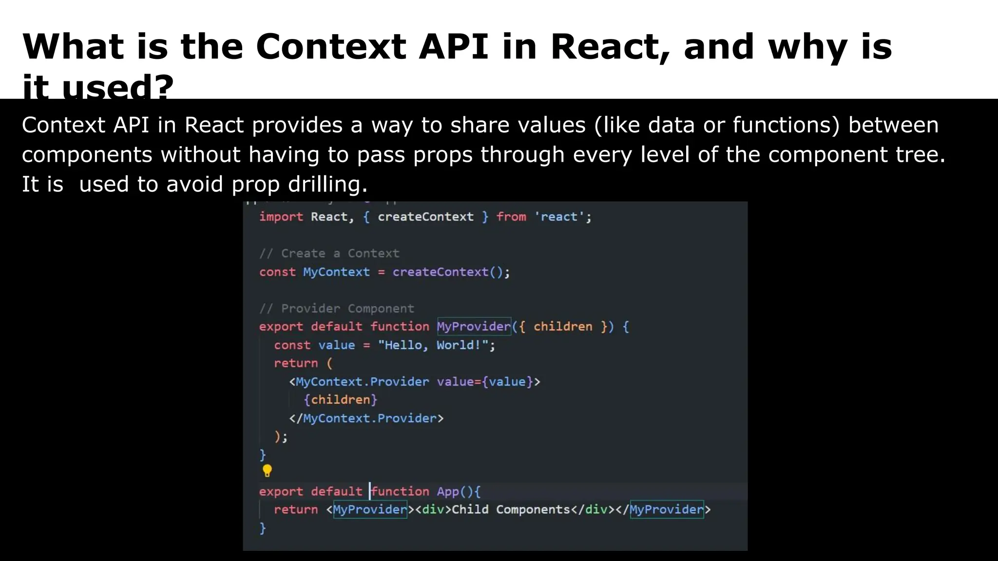 What is the Context API in React, and why is
it used?
Context API in React provides a way to share values (like data or functions) between
components without having to pass props through every level of the component tree.
It is used to avoid prop drilling.
 