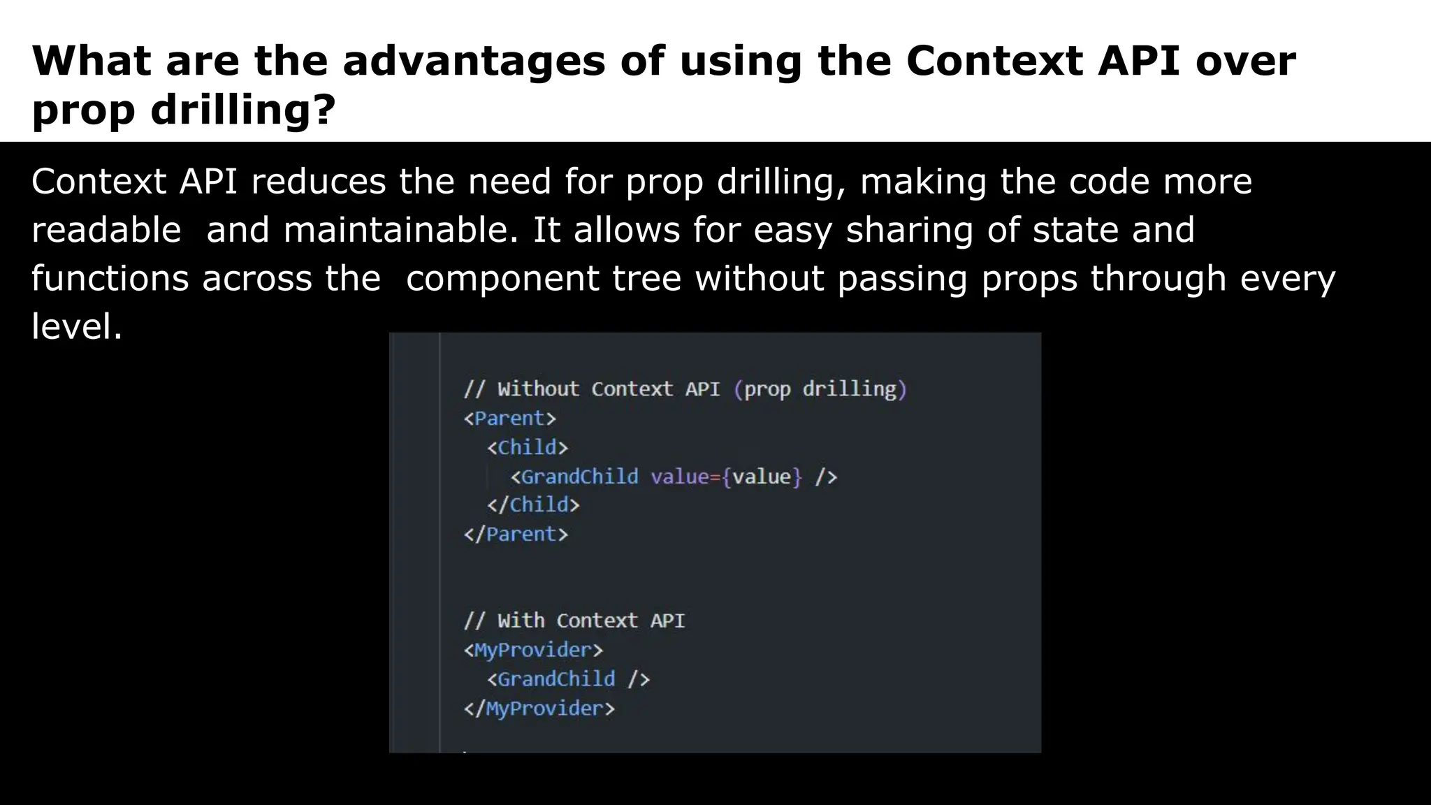 What are the advantages of using the Context API over
prop drilling?
Context API reduces the need for prop drilling, making the code more
readable and maintainable. It allows for easy sharing of state and
functions across the component tree without passing props through every
level.
 