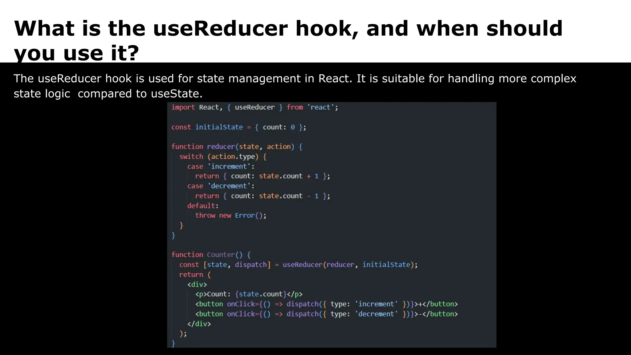 What is the useReducer hook, and when should
you use it?
The useReducer hook is used for state management in React. It is suitable for handling more complex
state logic compared to useState.
 