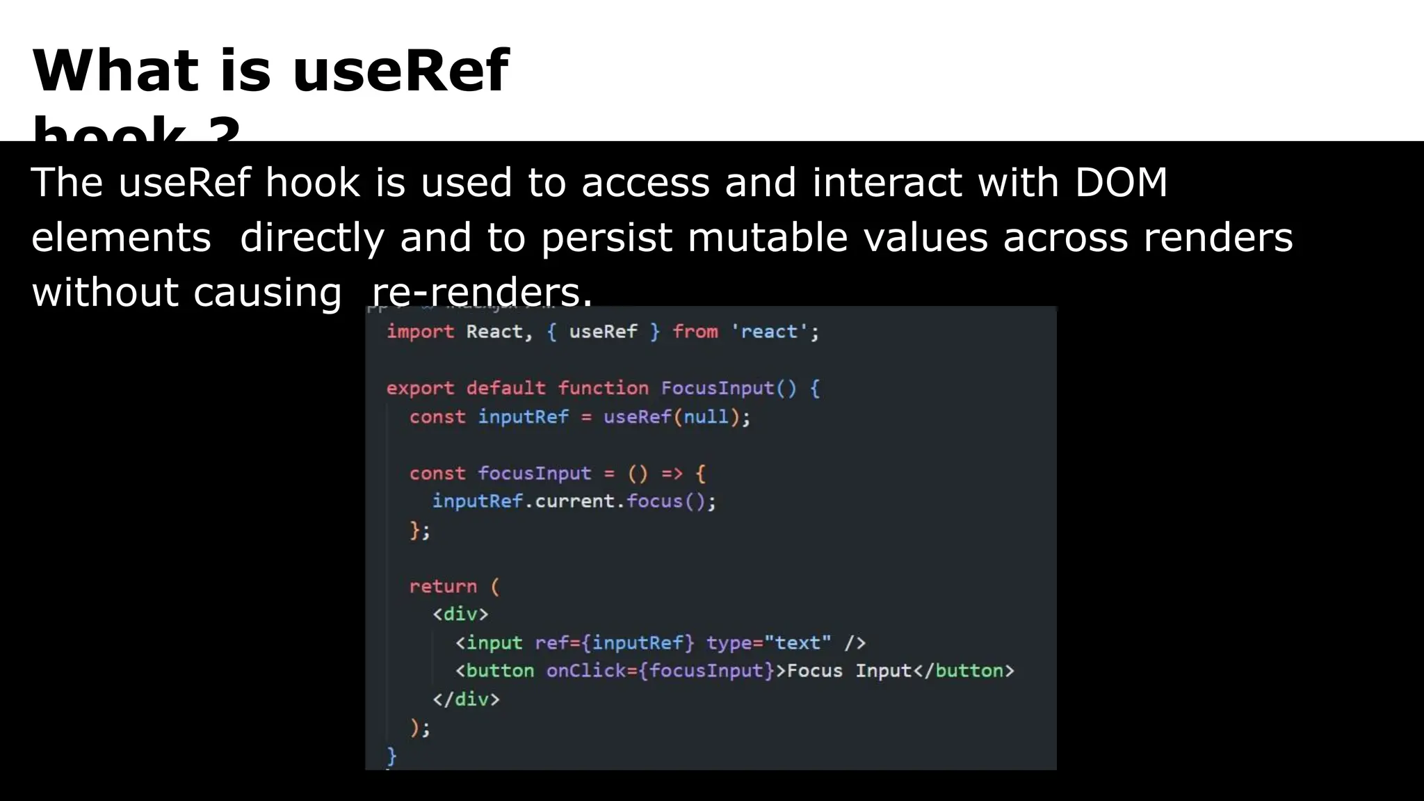 What is useRef
hook ?
The useRef hook is used to access and interact with DOM
elements directly and to persist mutable values across renders
without causing re-renders.
 