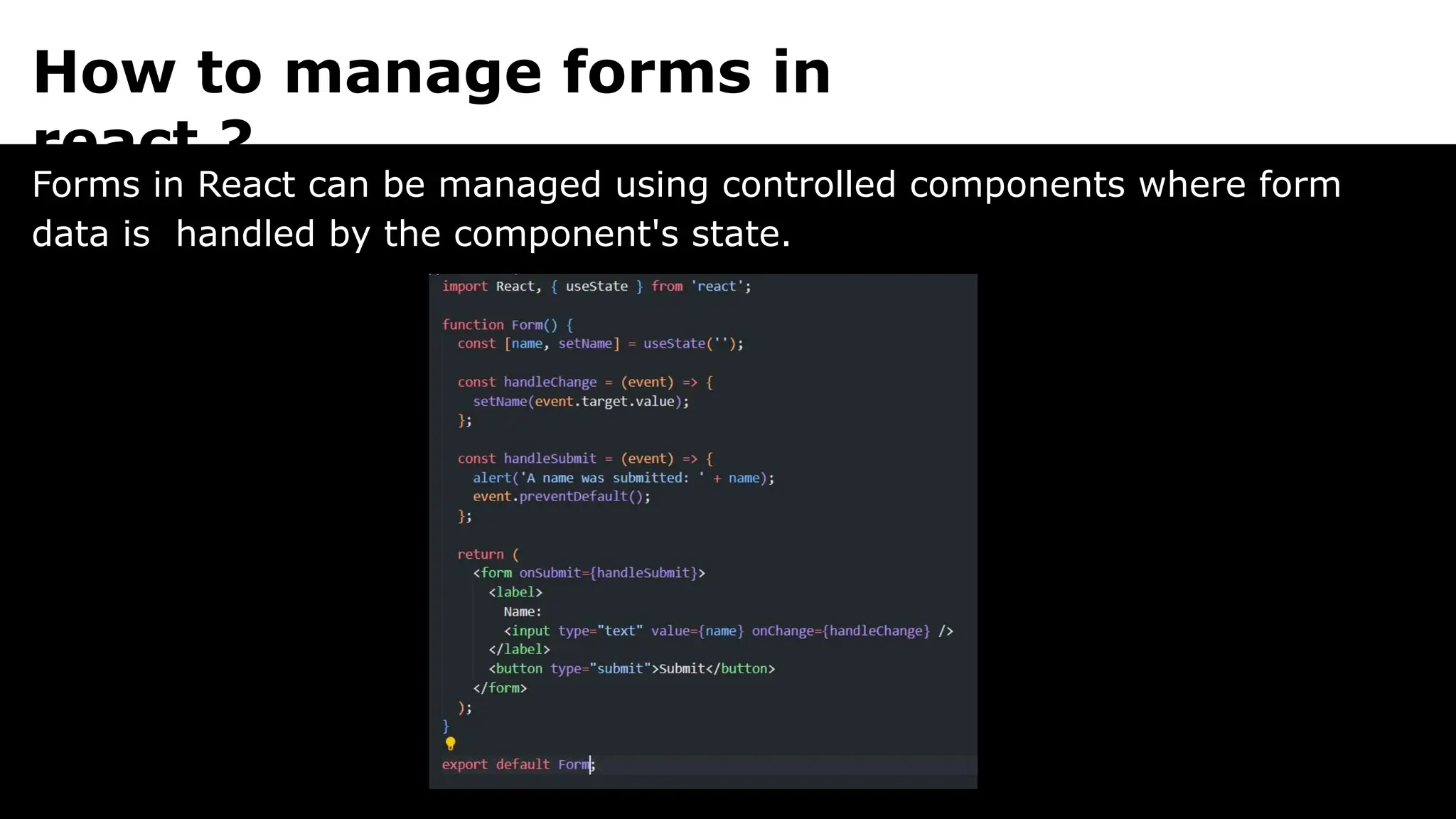 How to manage forms in
react ?
Forms in React can be managed using controlled components where form
data is handled by the component's state.
 