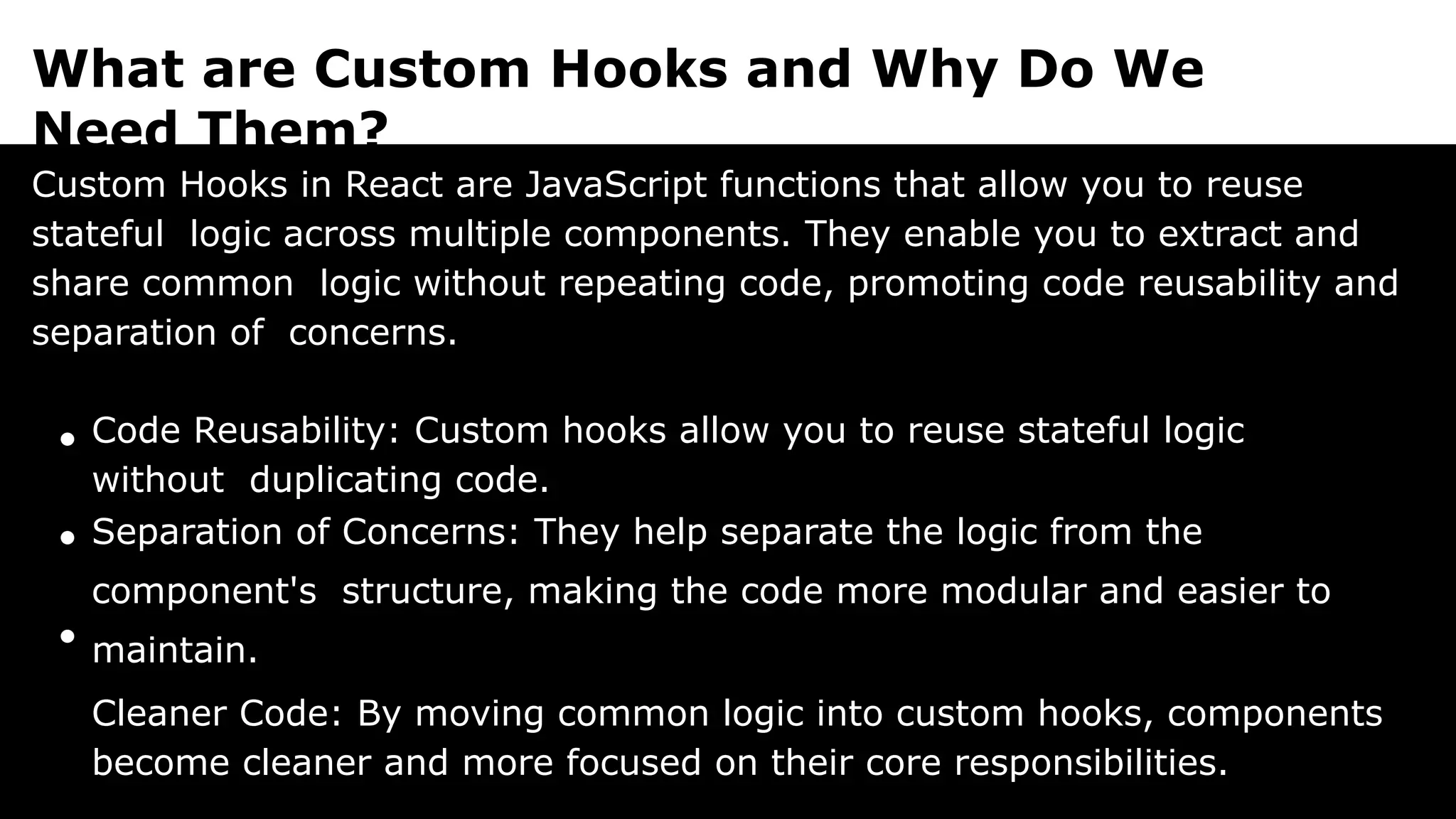 What are Custom Hooks and Why Do We
Need Them?
Custom Hooks in React are JavaScript functions that allow you to reuse
stateful logic across multiple components. They enable you to extract and
share common logic without repeating code, promoting code reusability and
separation of concerns.
Code Reusability: Custom hooks allow you to reuse stateful logic
without duplicating code.
Separation of Concerns: They help separate the logic from the
component's structure, making the code more modular and easier to
maintain.
Cleaner Code: By moving common logic into custom hooks, components
become cleaner and more focused on their core responsibilities.
 