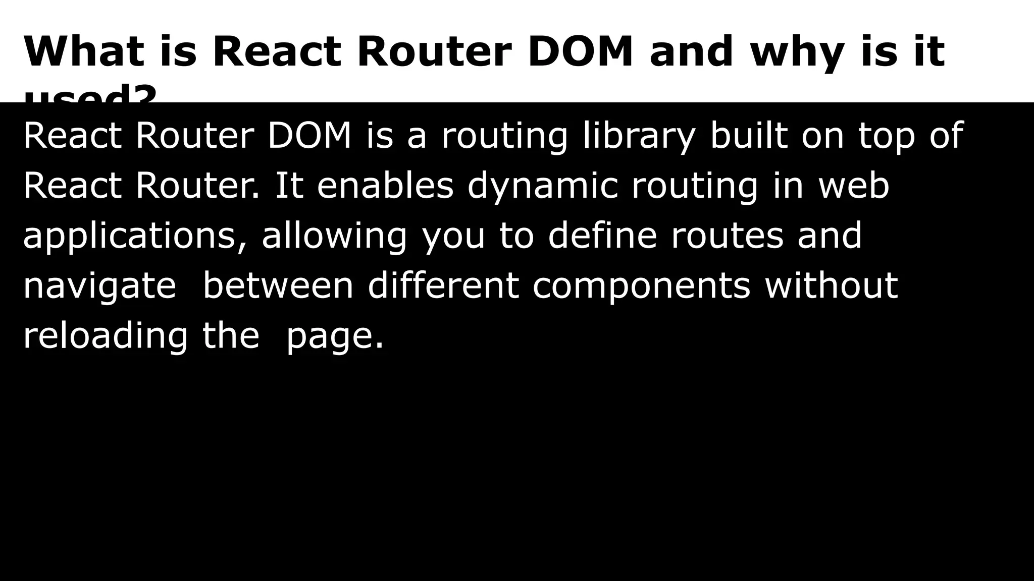 What is React Router DOM and why is it
used?
React Router DOM is a routing library built on top of
React Router. It enables dynamic routing in web
applications, allowing you to define routes and
navigate between different components without
reloading the page.
 