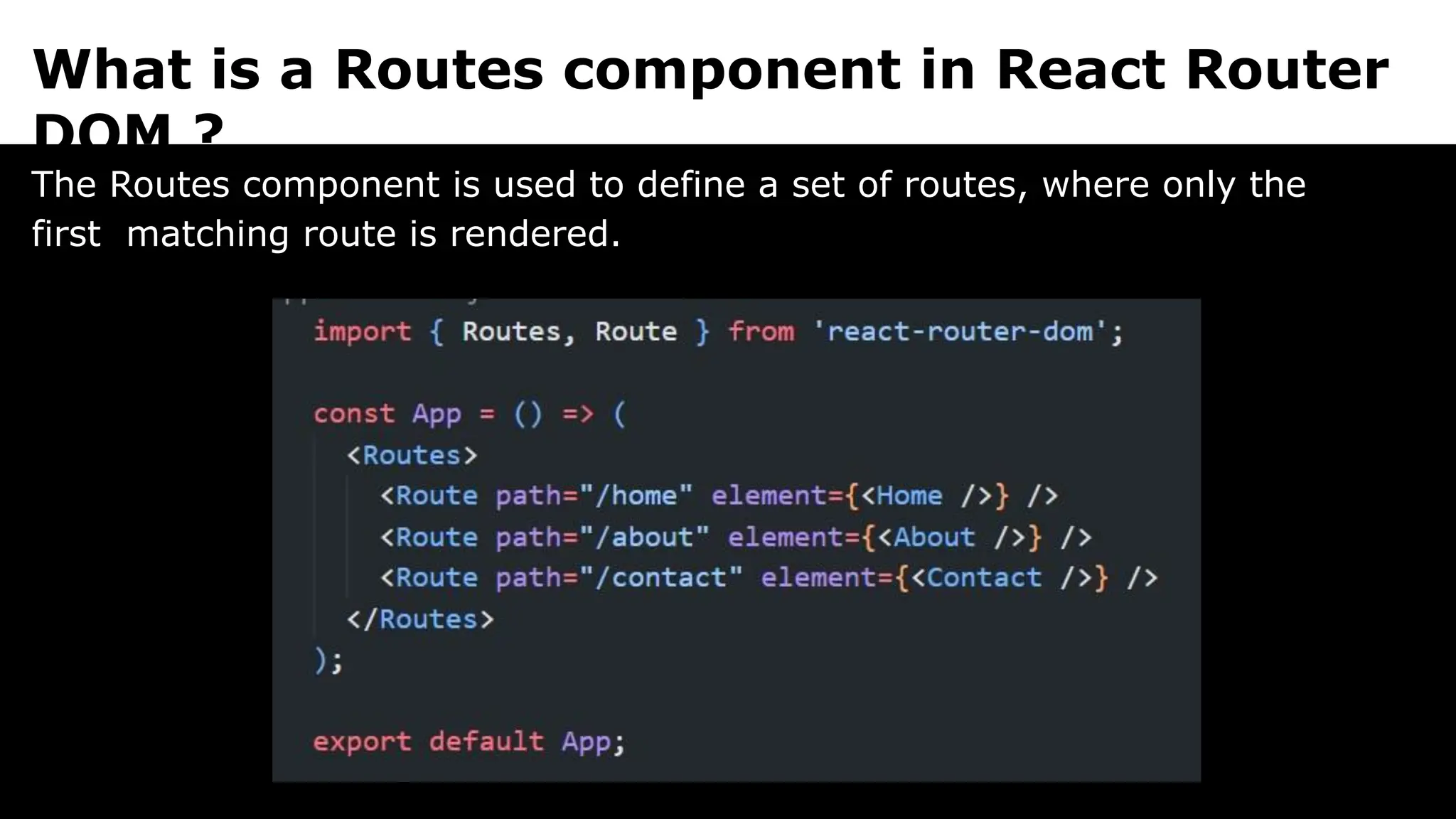 What is a Routes component in React Router
DOM ?
The Routes component is used to define a set of routes, where only the
first matching route is rendered.
 