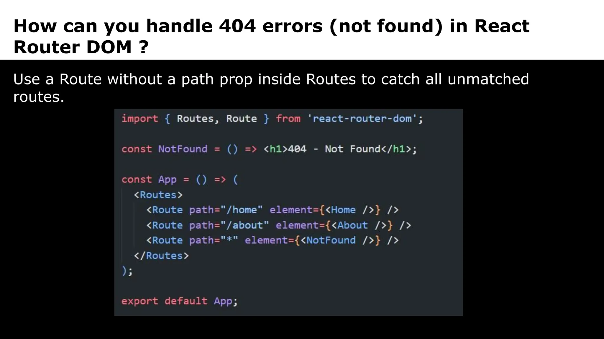 How can you handle 404 errors (not found) in React
Router DOM ?
Use a Route without a path prop inside Routes to catch all unmatched
routes.
 