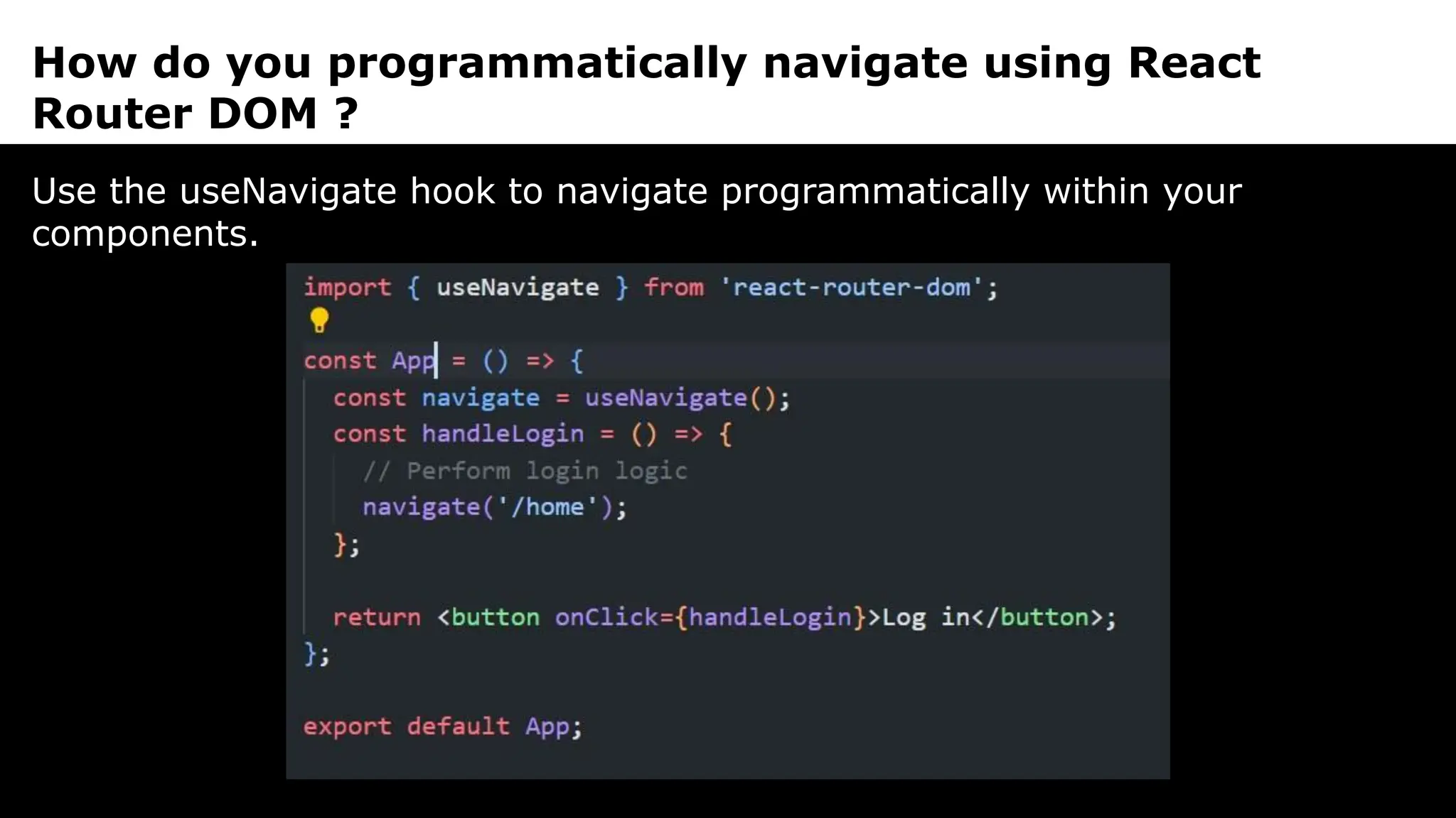 How do you programmatically navigate using React
Router DOM ?
Use the useNavigate hook to navigate programmatically within your
components.
 