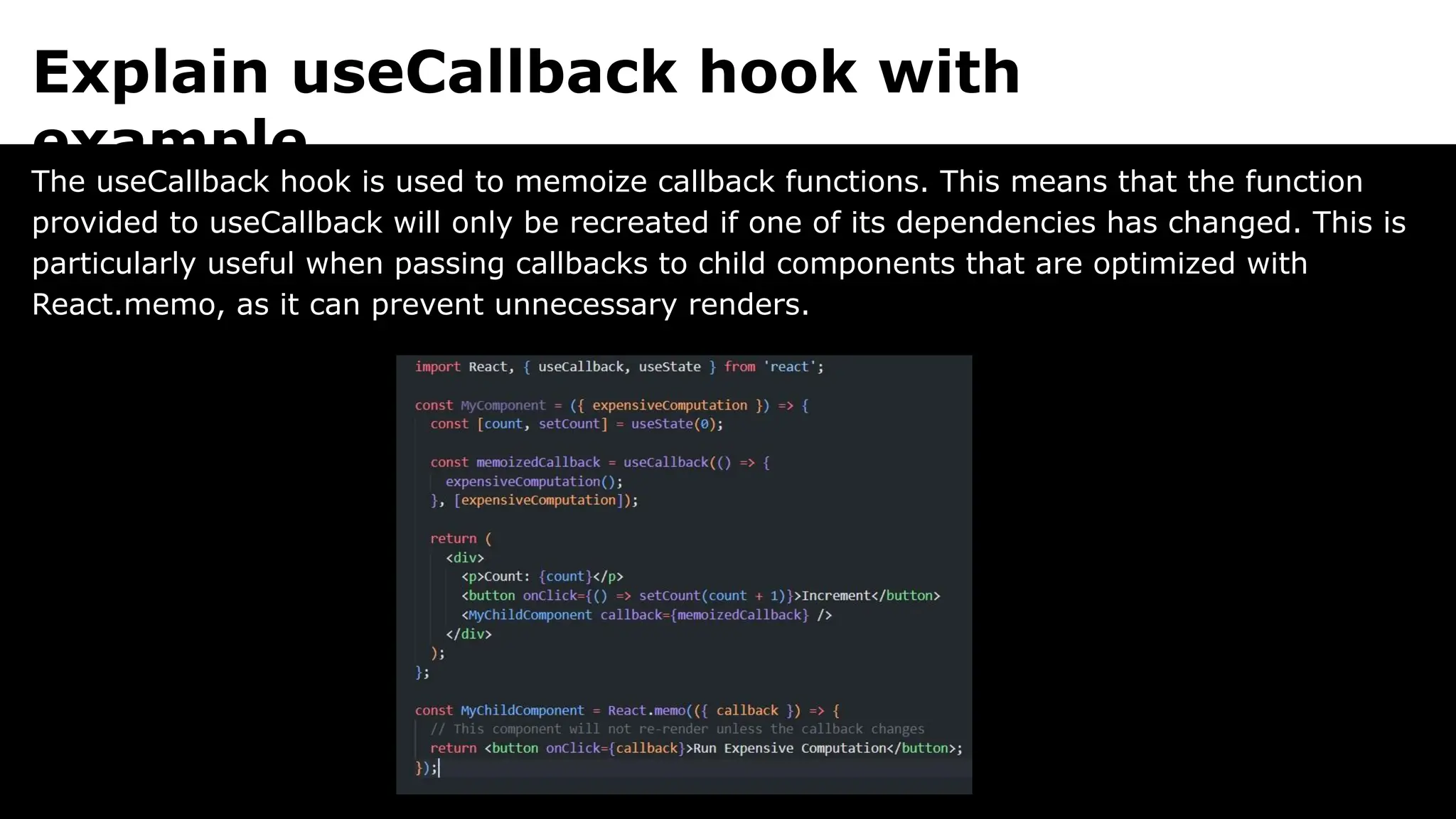 Explain useCallback hook with
example.
The useCallback hook is used to memoize callback functions. This means that the function
provided to useCallback will only be recreated if one of its dependencies has changed. This is
particularly useful when passing callbacks to child components that are optimized with
React.memo, as it can prevent unnecessary renders.
 