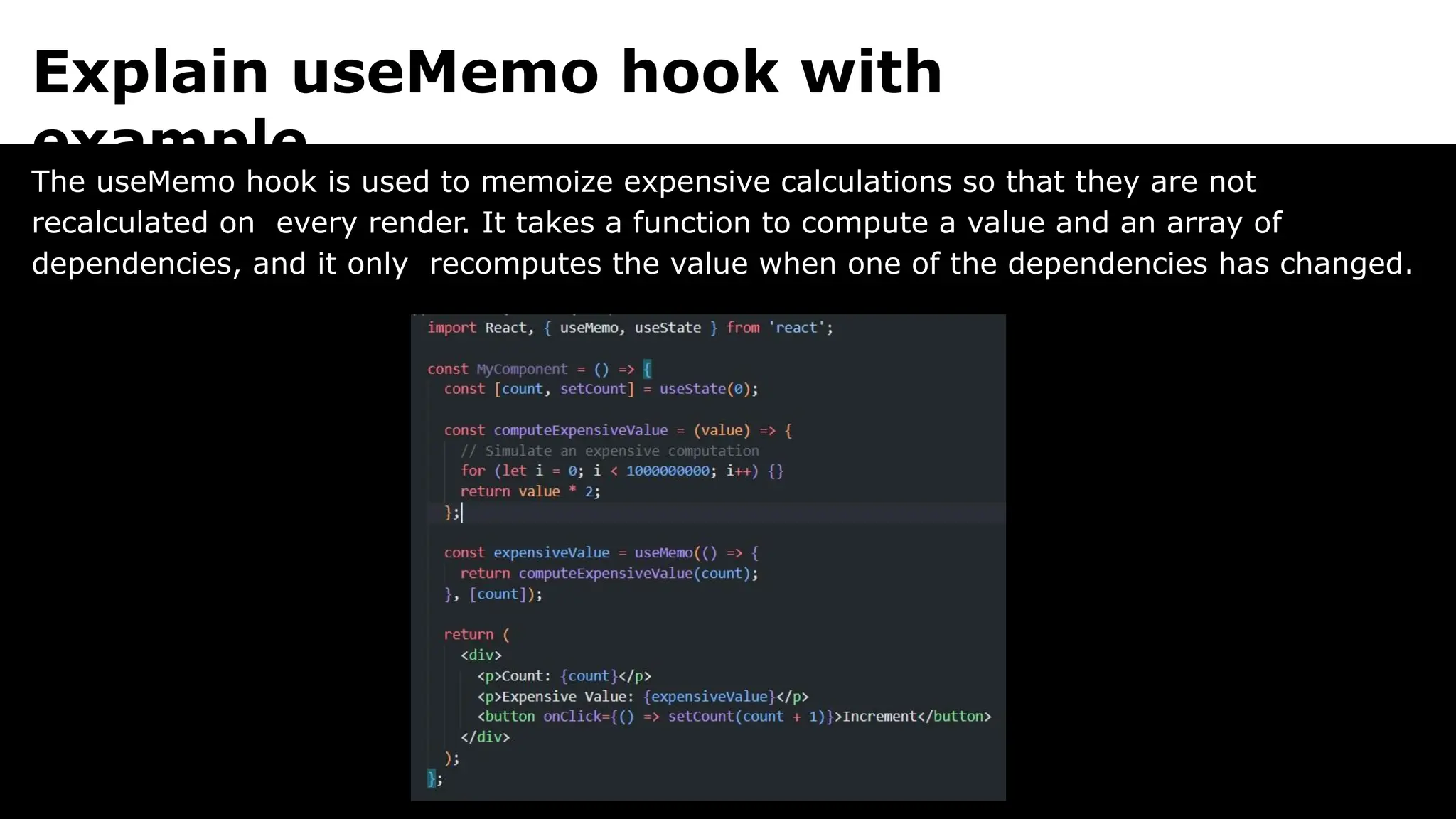 Explain useMemo hook with
example.
The useMemo hook is used to memoize expensive calculations so that they are not
recalculated on every render. It takes a function to compute a value and an array of
dependencies, and it only recomputes the value when one of the dependencies has changed.
 