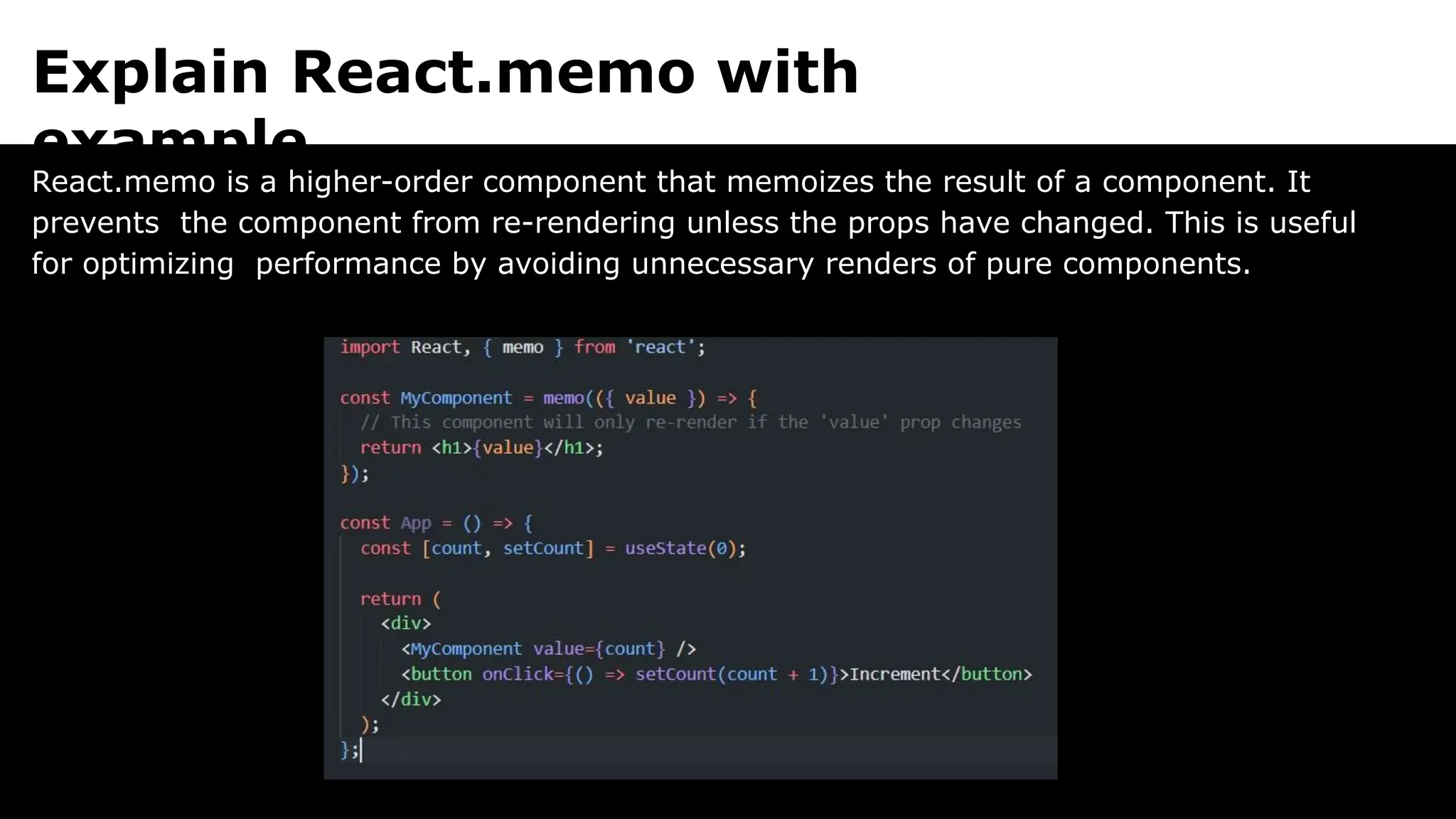 Explain React.memo with
example.
React.memo is a higher-order component that memoizes the result of a component. It
prevents the component from re-rendering unless the props have changed. This is useful
for optimizing performance by avoiding unnecessary renders of pure components.
 