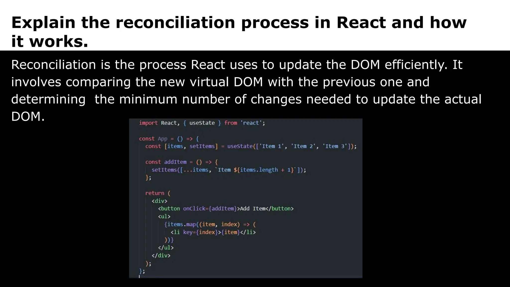 Explain the reconciliation process in React and how
it works.
Reconciliation is the process React uses to update the DOM efficiently. It
involves comparing the new virtual DOM with the previous one and
determining the minimum number of changes needed to update the actual
DOM.
 