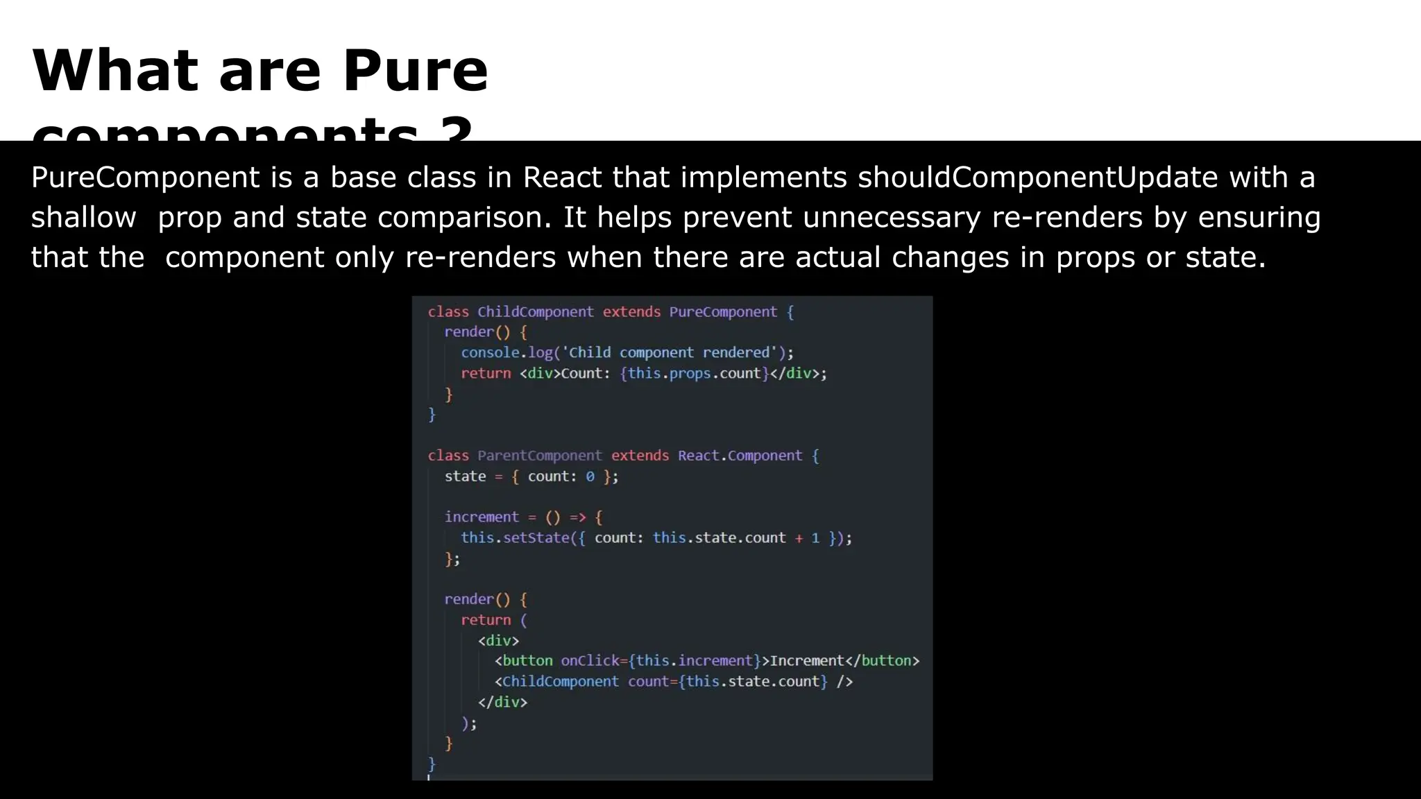 What are Pure
components ?
PureComponent is a base class in React that implements shouldComponentUpdate with a
shallow prop and state comparison. It helps prevent unnecessary re-renders by ensuring
that the component only re-renders when there are actual changes in props or state.
 