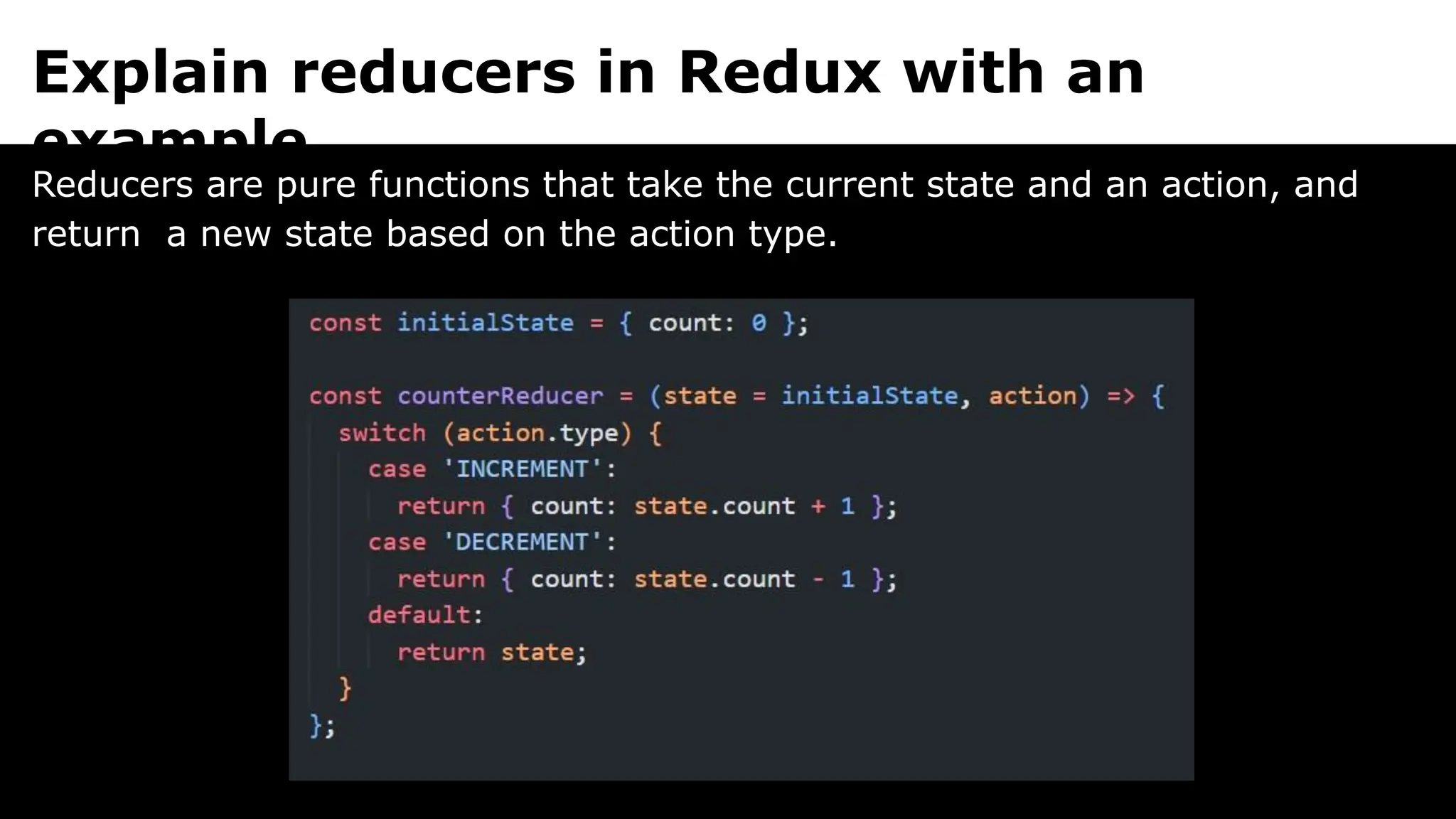 Explain reducers in Redux with an
example.
Reducers are pure functions that take the current state and an action, and
return a new state based on the action type.
 