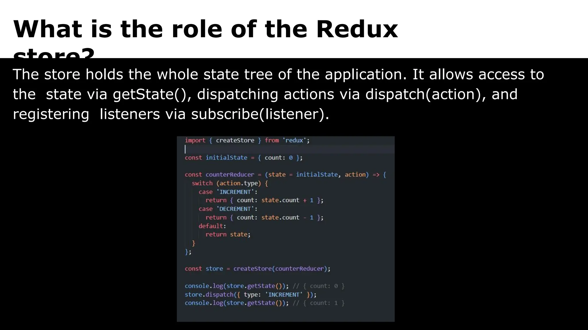 What is the role of the Redux
store?
The store holds the whole state tree of the application. It allows access to
the state via getState(), dispatching actions via dispatch(action), and
registering listeners via subscribe(listener).
 