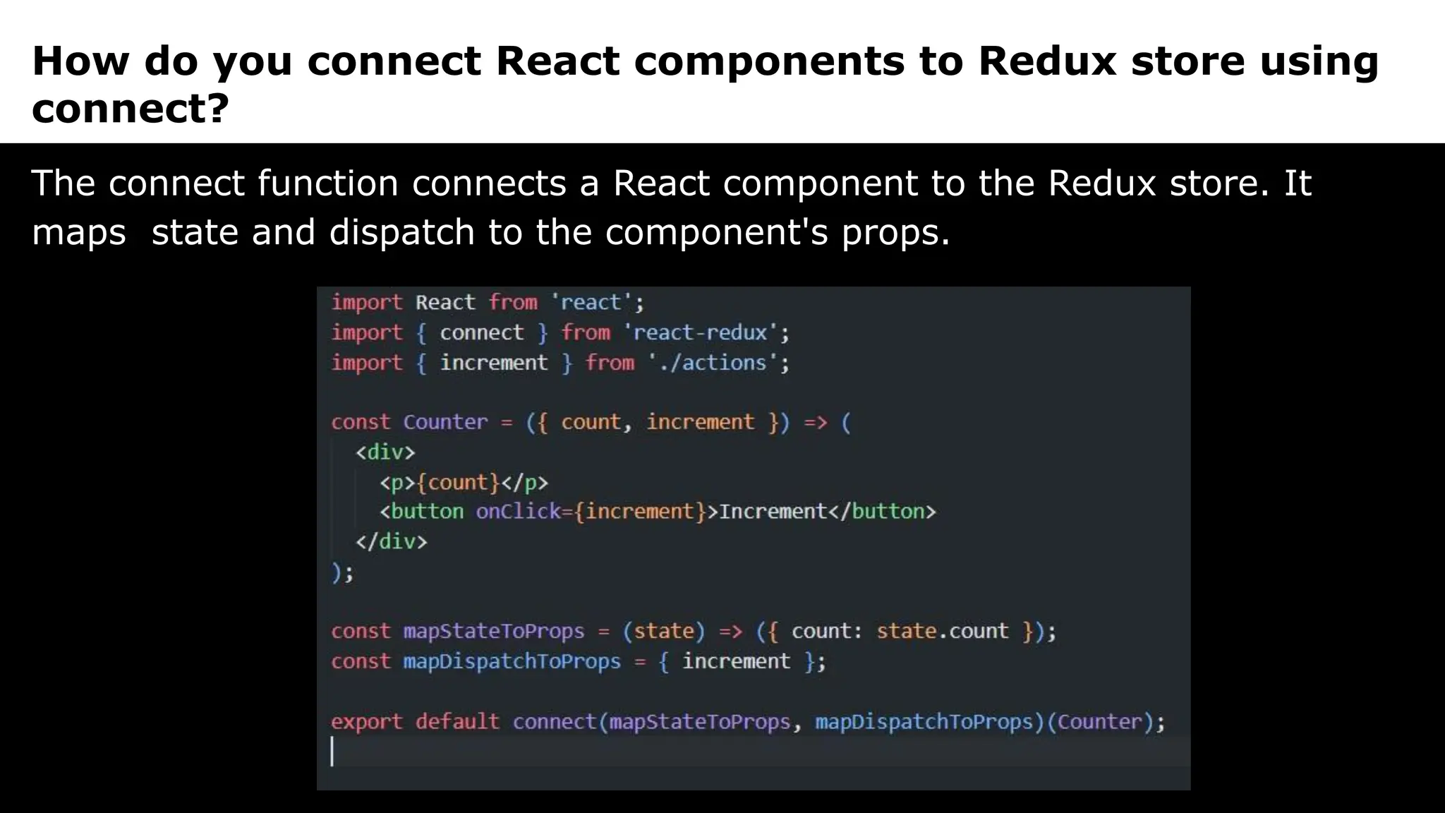 How do you connect React components to Redux store using
connect?
The connect function connects a React component to the Redux store. It
maps state and dispatch to the component's props.
 