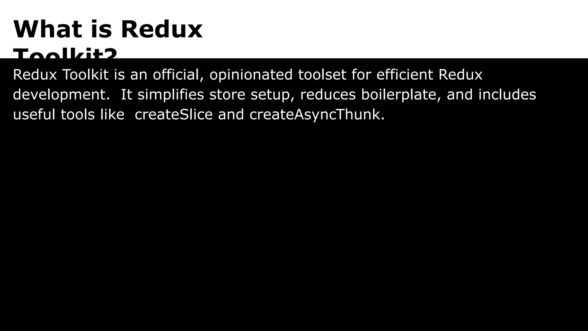 What is Redux
Toolkit?
Redux Toolkit is an official, opinionated toolset for efficient Redux
development. It simplifies store setup, reduces boilerplate, and includes
useful tools like createSlice and createAsyncThunk.
 