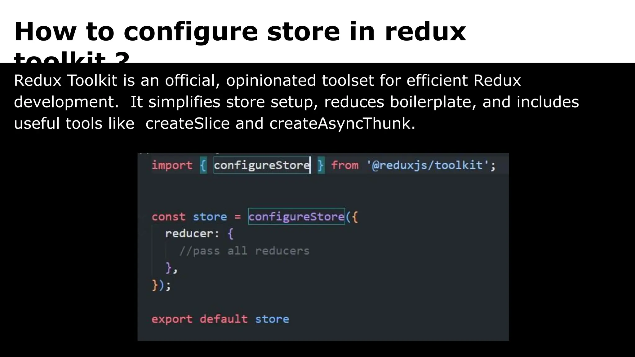 How to configure store in redux
toolkit ?
Redux Toolkit is an official, opinionated toolset for efficient Redux
development. It simplifies store setup, reduces boilerplate, and includes
useful tools like createSlice and createAsyncThunk.
 