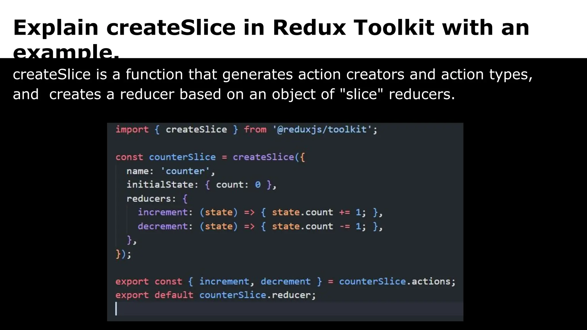 Explain createSlice in Redux Toolkit with an
example.
createSlice is a function that generates action creators and action types,
and creates a reducer based on an object of "slice" reducers.
 