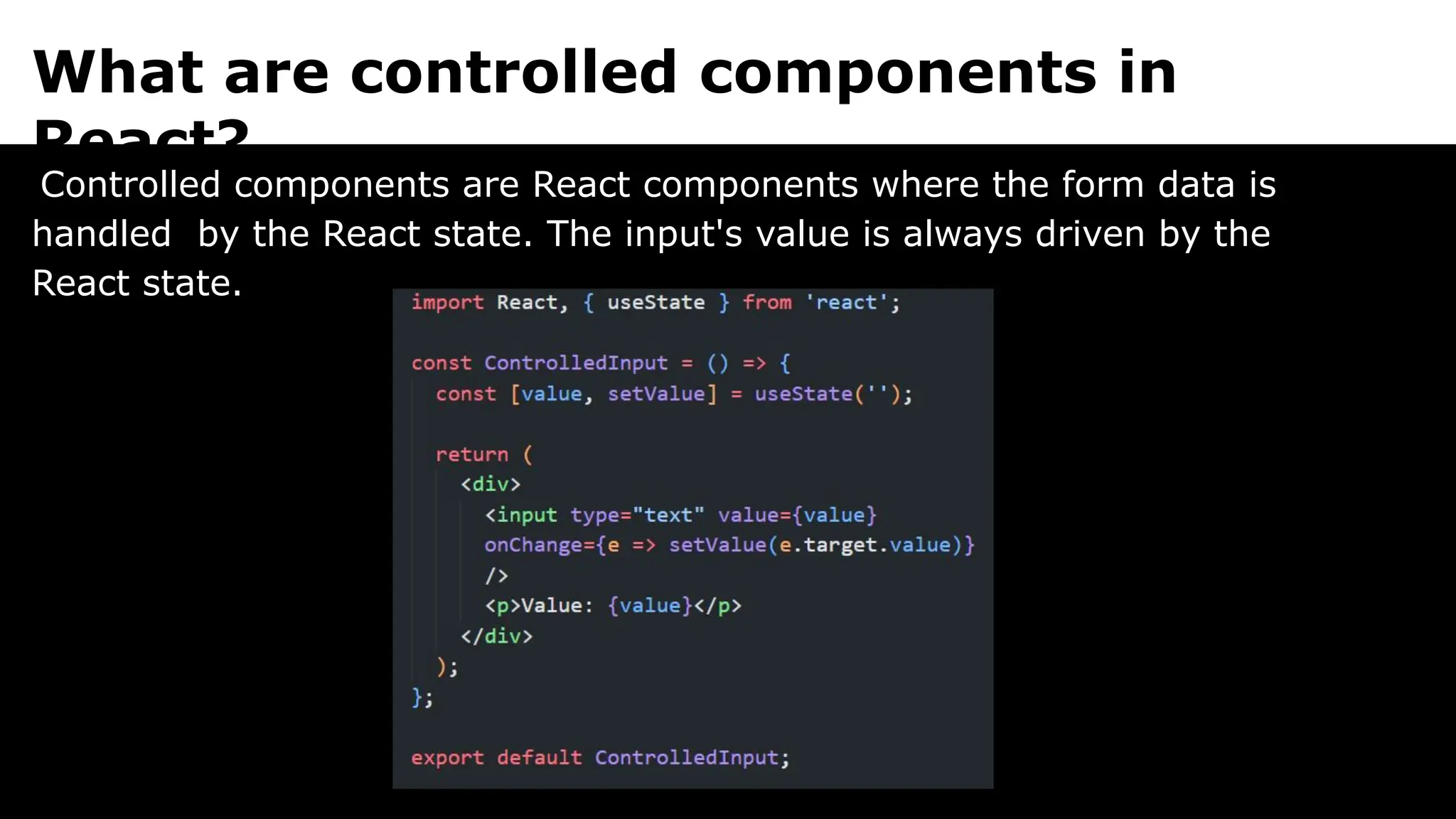 What are controlled components in
React?
Controlled components are React components where the form data is
handled by the React state. The input's value is always driven by the
React state.
 