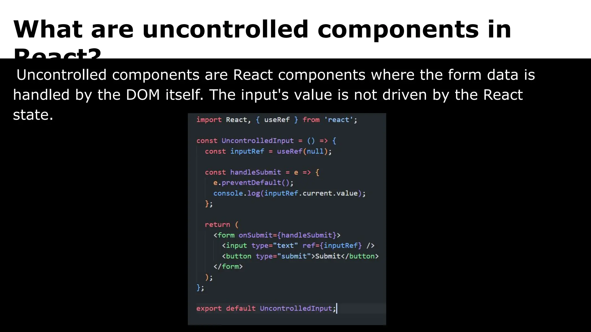 What are uncontrolled components in
React?
Uncontrolled components are React components where the form data is
handled by the DOM itself. The input's value is not driven by the React
state.
 