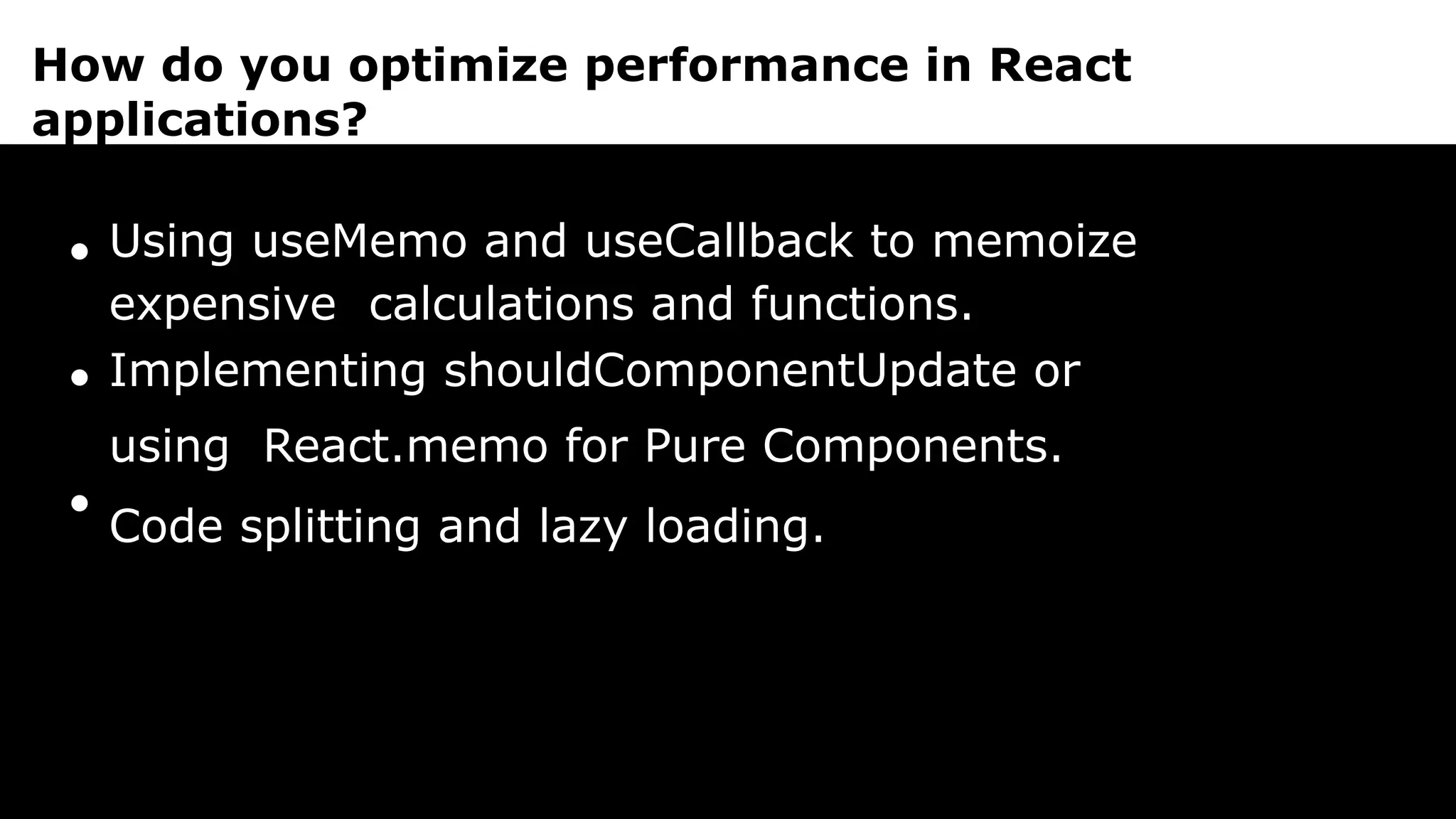How do you optimize performance in React
applications?
Using useMemo and useCallback to memoize
expensive calculations and functions.
Implementing shouldComponentUpdate or
using React.memo for Pure Components.
Code splitting and lazy loading.
 