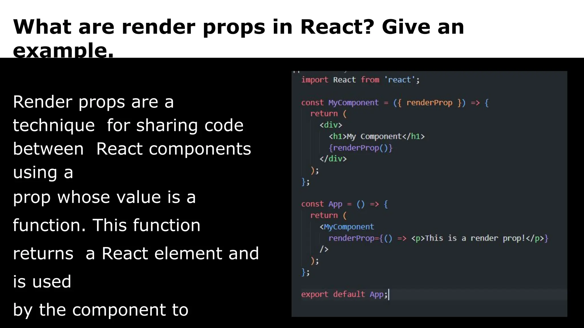 What are render props in React? Give an
example.
Render props are a
technique for sharing code
between React components
using a
prop whose value is a
function. This function
returns a React element and
is used
by the component to
 