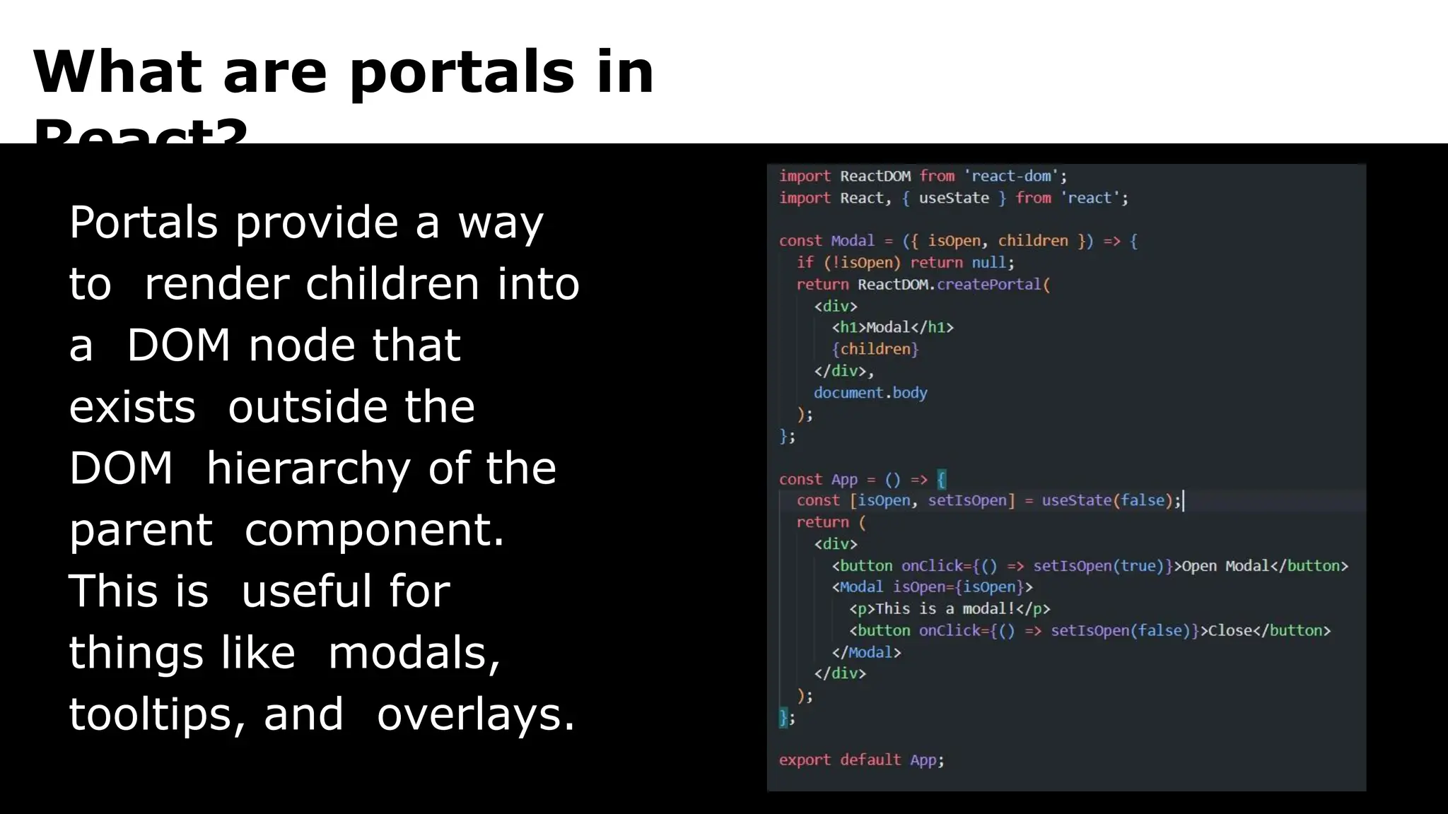 What are portals in
React?
Portals provide a way
to render children into
a DOM node that
exists outside the
DOM hierarchy of the
parent component.
This is useful for
things like modals,
tooltips, and overlays.
 